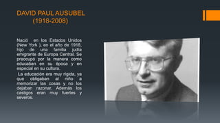 DAVID PAUL AUSUBEL 
(1918-2008) 
Nació en los Estados Unidos 
(New York ), en el año de 1918, 
hijo de una familia judía 
emigrante de Europa Central. Se 
preocupó por la manera como 
educaban en su época y en 
especial en su cultura. 
La educación era muy rígida, ya 
que obligaban al niño a 
memorizar las cosas y no los 
dejaban razonar. Además los 
castigos eran muy fuertes y 
severos. 
 