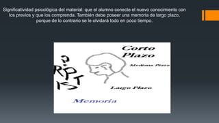 Significatividad psicológica del material: que el alumno conecte el nuevo conocimiento con 
los previos y que los comprenda. También debe poseer una memoria de largo plazo, 
porque de lo contrario se le olvidará todo en poco tiempo. 
 