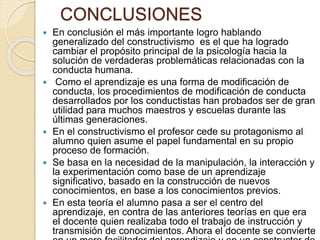 CONCLUSIONES
 En conclusión el más importante logro hablando
generalizado del constructivismo es el que ha logrado
cambiar el propósito principal de la psicología hacia la
solución de verdaderas problemáticas relacionadas con la
conducta humana.
 Como el aprendizaje es una forma de modificación de
conducta, los procedimientos de modificación de conducta
desarrollados por los conductistas han probados ser de gran
utilidad para muchos maestros y escuelas durante las
últimas generaciones.
 En el constructivismo el profesor cede su protagonismo al
alumno quien asume el papel fundamental en su propio
proceso de formación.
 Se basa en la necesidad de la manipulación, la interacción y
la experimentación como base de un aprendizaje
significativo, basado en la construcción de nuevos
conocimientos, en base a los conocimientos previos.
 En esta teoría el alumno pasa a ser el centro del
aprendizaje, en contra de las anteriores teorías en que era
el docente quien realizaba todo el trabajo de instrucción y
transmisión de conocimientos. Ahora el docente se convierte
 