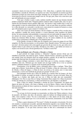 10
assentado à destra do trono de Deus" (Hebreus 122). Além disso, o apóstolo João descreveu
com detalhes a morada do Altíssimo, ao registrar sua visão. Seu propósito era mostrar que Deus
finalmente revelará seu reino eterno num lugar chamado céu, no momento oculto a nós. Ele nos
levará para lá a fim de vivermos para sempre com ele. Por que, pois, Deus veio a esta terra e por
que está habitando em nosso coração?
Visto que o Senhor é justo e santo, nenhum membro injusto da raça humana decaída
poderia comparecer diante dele. Ninguém poderia conhecer nada a respeito dele, uma vez que o
espírito da raça humana morreu quando Adão caiu. Até mesmo o mais erudito hoje é como um
cego quando se trata do conhecimento da divindade. A não ser que Deus nos permita conhecê-
lo, o olho não pode ver, nem pode o ouvido ouvir, nem entrará no coração do homem as coisas
que o Pai preparou para os que o amam (1 Coríntios 2:9).
Jesus veio à terra em forma humana a fim de cumprir a vontade do Pai e revelar este a
nós, mediante o perdão dos nossos pecados e a nossa admissão como membros da família
divina. Se nossos pecados estão perdoados, se nascemos de novo pelo poder do sangue de Jesus,
ele entrará em nossos corações e aí habitará mediante o Espírito Santo. Deste momento em
diante nos tornamos filhos de Deus e cidadãos do céu. Se somos cidadãos do céu, também
receberemos e gozaremos as bênçãos que o Pai preparou para nós.
O Pai guarda e levanta os filhos que ele comprou com o preço do sangue de seu Filho
unigênito. Ele lhes dá crescimento e os faz produzir fruto. Quando oramos "Pai nosso que estás
nos céus", devemos pensar nele como aquele que governa de seu trono no céu, que selou com o
Espírito Santo os que crêem em seu Filho, fazendo-os seus filhos, e que habita em nossos co-
rações e nos levará ao céu a fim de glorificar-nos. Tal Deus é nosso Pai!
Deus em Relação com o Presente, o Passado e o Futuro
A qual período de tempo pertence o Altíssimo? Algumas pessoas dizem que ele
trabalhou no passado, mas nada faz agora. Voltaire, filósofo francês, sustentava que Deus criou
este mundo como um relojoeiro faria um relógio perfeito; contudo, ele já nada faz no mundo
porque tudo funciona bem, de acordo com as leis que ele estabeleceu.
Alguns teólogos sustentam a morte deste Deus que se revelou, executou milagres e
trabalhou entre nós. Afirmam que este mundo será um lugar melhor de se viver se usarmos
apenas a sabedoria humana e o sistema social inventado pelo homem.
Examinemos, à luz da Bíblia, como a afirmação deles é falsa e maligna. "Disse Deus
ainda mais a Moisés: Assim dirás aos filhos de Israel: O Senhor, o Deus de vossos pais, o Deus
de Abraão, o Deus de Isaque, e o Deus de Jacó, me enviou a vós outros; este é o meu nome
eternamente, e assim serei lembrado de geração em geração" (Êxodo 3:15).
Esta passagem mostra que o Deus de Abraão era o mesmo Deus de Isaque e de Jacó.
Ele também se tornou, no tempo do êxodo, o Deus de Moisés e do povo de Israel. Disse ele:
"Porque eu, o Senhor, não mudo; por isso vós, ó filhos de Judá, não sois consumidos"
(Malaquias 3:6). Para os seus fiéis no Antigo Testamento Deus sempre foi o Deus do presente.
O Deus de Abraão era o de Samuel, e o Deus de Samuel era o de Salomão e o de Daniel.
Seria o Deus do Antigo Testamento o mesmo do Novo Testamento? No quarto dia
depois da morte de Lázaro, veio Jesus a Betânia, ao lar de Marta e Maria, irmãs do falecido.
Marta prostrou-se diante de Jesus e queixou-se, chorando: "Senhor, se estiveras aqui, meu irmão
não teria morrido."
Marta confiava no poder de Jesus no passado, mas ele respondeu: "Teu irmão há de
ressurgir."
"Eu sei que ele há de ressurgir na ressurreição, no último dia."Marta conhecia o Jesus
do passado e do futuro, mas não o do presente, capaz de realizar um milagre perante os seus
olhos. Jesus suspirou e disse: "Eu sou a ressurreição e a vida. Quem crê em mim, ainda que
morra, viverá; e todo aquele que vive e crê em mim, não morrerá, eternamente. Crês isto?"João
1121-26).
O Deus a quem chamamos de "Pai nosso" é Senhor do passado e do presente. Ele criou
este mundo e o sustenta por seu poder, operando diariamente segundo a sua vontade. Mas ele é,
também, o Deus do futuro. Jesus, pouco antes de subir ao céu e assentar-se à destra de seu Pai,
disse ao discípulos: "E eis que estou convosco todos os dias até à consumação do século"
 