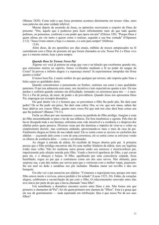 11
(Mateus 2820). Como tudo o que Jesus prometeu acontece diariamente em nossas vidas, estas
suas palavras são uma verdade infalível.
Mesmo depois da ascensão de Jesus, os apóstolos escreveram a respeito do Deus do
presente: "Ora, àquele que é poderoso para fazer infinitamente mais do que tudo quanto
pedimos, ou pensamos, conforme o seu poder que opera em nós" (Efésios 320). "Porque Deus é
quem efetua em vós tanto o querer como o realizar, segundo a sua boa vontade" (Filipenses
2:13). "Jesus Cristo ontem e hoje é o mesmo, e o será para sempre" (Hebreus
13:8).
Além disso, da era apostólica aos dias atuais, milhões de nossos antepassados na fé
caminharam com o Deus do presente até que foram chamados ao céu. Nosso Pai é o Deus vivo
que é o mesmo ontem, hoje e para sempre.
Quando Deus Se Tornou Nosso Pai
Alguma vez você já pensou na carga que vem e na bênção que recebemos quando nós,
que estávamos mortos no espírito, fomos vivificados mediante a fé no poder do sangue de
Cristo? Já provou a infinita alegria e a esperança eterna? Já experimentou intrepidez tão firme
quanto a rocha?
O nosso bom Pai, é muito melhor do que qualquer pai terreno, não importa quão finas e
belas sejam as qualidades deste.
Quando concentramos o pensamento no Senhor, sentimos seu amor e suas qualidades
paternais. O pai nos admoesta com amor, nos incentiva e tem expectativas quanto a nós. Ele nos
perdoa e conforta quando estamos em dificuldade, tornando--se extremoso para nós — e mais:
Ele é o Pai de justiça, de amor, de poder e de providência. Quando Jesus nos apresentou Deus
Pai, empregou um exemplo dramático.
Ou qual dentre vós é o homem que, se porventura o filho lhe pedir pão, lhe dará uma
pedra? Ou se lhe pedir um peixe, lhe dará uma cobra: Ora, se vós, que sois maus, sabeis dar
boas dádivas aos vossos filhos, quanto mais vosso Pai que está nos céus dará boas coisas aos
que lhe pedirem? (Mateus 7:9-11).
Feche os olhos por uns momentos e pense na parábola do filho pródigo. Imagine a cena
do filho encaminhando-se para o lar de sua infância. Ele fora insubmisso e egoísta. Pelo fato de
haver dissipado toda a sua herança, enfrentou uma vida miserável e a zombaria e o desprezo dos
aldeões pelos quais passava. Diversas vezes por dia dominou o impulso de virar-se e voltar ou
simplesmente desistir, mas continuou andando, aproximando-se mais e mais da casa do pai.
Finalmente chegou ao limite de sua cidade natal. Ele se sentia como se ouvisse os cochichos dos
aldeões — caçoando dele como o som de uma correnteza; ele se sentia como se estivesse vendo
os olhares de zombaria deles — como o sol abrasador.
Ao chegar à entrada da aldeia, foi recebido de braços abertos pelo pai. A primeira
pessoa que o filho pródigo encontrou não foi uma mulher faladeira da aldeia, nem seu legalista
irmão mais velho. Não foi nenhuma outra pessoa senão seu amoroso e misericordioso pai,
impulsionado pela afeição nutrida pelo filho. Vendo a horrível aparência do filho, o pai correu
para ele, e o abraçou e beijou. O filho, aguilhoado por uma consciência culpada, ficou
humilhado; rogou ao pai que o contratasse como um dos seus servos. Não obstante, para
surpresa sua, o pai deu ordens aos servos para que o vestissem com a melhor roupa, pusessem-
lhe um anel no dedo e sandálias nos pés inchados. Mandou matar um novilho e deu um
banquete.
Em alta voz o pai anunciou aos aldeões: "Comamos e regozijemo-nos, porque este meu
filho estava morto e reviveu, estava perdido e foi achado" (Lucas 1523, 24). Então, de corações
alegres, celebraram a reconciliação do pai com o filho. O relacionamento renovado entre eles
teve início por parte do pai que o havia chamado "meu filho".
Um semelhante e dramático encontro ocorre entre Deus e nós. Não fomos nós que
primeiro o chamamos de"Pai"; foi ele quem primeiro nos chamou de "filhos". Esta é a graça que
ele nos dá gratuitamente — nada esperando em retribuição. Que é que nosso Pai dá aos seus
filhos?
 