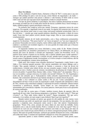 12
Deus Nos Liberta
Se nós, mediante o Espírito Santo, chamamos a Deus de "Pai" e vamos para o seu seio
como o filho pródigo foi para o seio de seu pai, somos libertos da inquietação e do medo —
inimigos que podem paralisar uma pessoa e destruir a vida humana. O diabo anda ao nosso
redor como um leão que ruge para trazer inquietação e medo ao coração humano.
Um tipo de guerra moderna é a psicológica. Sua tática é plantar desassossego na mente
do inimigo, de modo que ele se renda antes mesmo de iniciar o combate físico. Nosso inimigo, o
diabo, também prepara a guerra psicológica contra nós.
Na primeira fase rompe-se nossa paz mental. Pensamos vagamente acerca de coisas
negativas. Em seguida, a inquietude toma-se em medo. Se alguém fica temeroso por um pouco
de tempo, essa pessoa sente como se essas coisas estivessem realmente acontecendo. Esta é a
fase do terror — emoção que surge quando podemos identificar claramente o objeto de nosso
medo. Essas três fases podem ocorrer durante longo tempo. Mas às vezes acontecem quase
simultaneamente.
Quando estamos de tal modo aterrorizados, com a boca confessamos pensamentos
negativos. Se dissermos: "Não posso fazê-lo", ou "estou em apuros", ou "isso me é impossível",
já estamos fracassados em nossos corações, muito embora nada tenha realmente acontecido. Se
cedemos e aceitamos um resultado negativo, é só uma questão de tempo antes que o fracasso
real assuma o comando.
A inquietude também leva nossa felicidade e nossa saúde. O Dr. Walter Clement
Alberk, especialista em distúrbios gastrentéricos na Clínica Mayo, em Minnesota, diz que a
maioria dos casos de diarréia é causada por inquietação. Lemos em Provérbios 18:14: "O
espírito firme sustem o homem na sua doença, mas o espírito abatido quem o pode suportar?"
Isto quer dizer que quando mantemos o coração em paz, quando temos coragem, a doença de
nossos corpos é rapidamente curada. Inversamente, se o nosso coração se torna enfermo, não há
cura; como conseqüência, criamos sérios problemas.
Onde, pois, têm começo essas emoções destrutivas? Inquietação e medo foram o que
Adão e Eva sentiram quando pecaram. Eles outrora mantinham um íntimo diálogo com o
Criador. Mas quando cederam à tentação de Satanás e comeram o fruto da árvore do
conhecimento, violando uma ordem divina, em seus corações surgiu o medo. Já não podiam
encontrar-se com o Senhor como de costume; esconderam-se da presença do Criador entre as
árvores do jardim. E quando Deus chamou Adão, e disse: "Onde estás?" ele respondeu: "Ouvi a
tua voz no jardim, e, porque estava nu, tive medo e me escondi" (Gênesis 3:9, 10). Inquietação e
medo não são emoções que o Todo-poderoso tenha colocado originariamente no coração
humano. São sentimentos destrutivos que Satanás introduziu no mundo através do pecado.
Adão e Eva voltaram as costas contra o Pai do céu. Como conseqüência, seus
descendentes até hoje vivem no meio de inquietação e medo. Enquanto não chamarmos a Deus
de "Pai", teremos uma consciência culpada e a apreensão de sermos condenados. Muitos tentam
racionalizar e justificar-se, dizendo: "Estou limpo" ou "sou consciencioso" porque são
atormentados por consciências culpadas. Em outras palavras, lutam para livrar-se da apreensão
de serem condenados.
Os que dão as costas para o Criador, também tremem diante da aparente falta de
significado de suas vidas. Essas pessoas perguntam a si próprias: "De onde viemos?", "Para que
vivemos?", ou "Para onde iremos depois da morte?" Alguns perguntam: "De que serve,
realmente, viver melhor, ter mais tempo e mais dinheiro? Que é que isso significa?"
Quando realizo cruzadas em países que gozam de alto padrão de vida, muitas vezes
encontro pessoas que estão em agonia por causa de tais perguntas. Em sua maioria, têm entre
quarenta e cinqüenta anos; alcançaram status social e uma vida estável. Unanimemente
perguntam: "Pastor Cho, estou cansado da rotina diária do meu local de trabalho. Estou
desiludido com a vida de minha família. Perdi a vontade de viver. Que faço agora?" Elas se
contorcem no vazio de seus corações porque correram com todas as suas forças por mais de
vinte anos com a noção de que seriam felizes se ao menos conseguissem posição, honra, poder e
riqueza. Mas para sua grande frustração, verificam que quando alcançam tais coisas, a felicidade
está ainda mais longe. A ausência de significado subjugou-as como uma gigantesca onda.
Apreensão quanto à morte também ameaça os seres humanos. Toda pessoa nasce
 