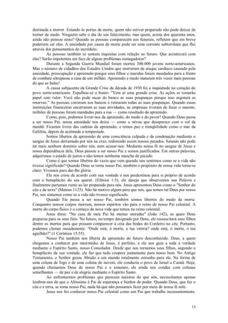 13
destinada a morrer. Estando às portas da morte, quem não estiver preparado não pode deixar de
tremer de medo. Ninguém sabe o dia do seu falecimento, mas quem, acima dos quarenta anos,
ainda não pensou nisto? Quando as pessoas comparecem aos funerais, refletem que em breve
poderiam ser elas. A ansiedade por causa da morte pode ser uma corrente subterrânea que flui
através dos pensamentos do incrédulo.
As pessoas também se sentem inquietas com relação ao futuro. Que acontecerá com
elas? Serão impotentes em face de alguns problemas esmagadores?
Durante a Segunda Guerra Mundial foram mortos 300.000 jovens norte-americanos.
Mas o número de cidadãos dos Estados Unidos que morreram de ataque cardíaco causado pela
ansiedade, preocupação e apreensão porque seus filhos e maridos foram mandados para a frente
de combate ultrapassa a casa de um milhão. Apreensão e medo mataram três vezes mais pessoas
do que as balas!
A causa subjacente da Grande Crise da década de 1930 foi a inquietude no coração do
povo norte-americano. Espalhou-se o boato: "Vem aí uma grande crise. As ações se tomarão
papel sem valor. Você não pode sacar do banco as suas poupanças porque isso esgotará as
reservas." As pessoas correram aos bancos e retiraram todas as suas poupanças. Quando essas
instituições financeiras encerraram as suas atividades, as empresas tiveram de fazer o mesmo;
milhões de pessoas foram mandadas para a rua — como resultado da apreensão.
Como, pois, podemos livrar-nos da apreensão, do medo e do pavor? Quando Deus passa
a ser nosso Pai, nossa ansiedade nos deixa — como a névoa que desaparece com o sol da
manhã. Ficamos livres das cadeias da apreensão, e temos paz e tranqüilidade como o mar da
Galiléia, depois de acalmada a tempestade.
Somos libertos da apreensão de uma consciência culpada e da condenação mediante o
sangue de Jesus derramado por nós na cruz, redimindo assim nossos pecados. Satanás não pode
ter mais nenhum domínio sobre nós, nem acusar-nos. Mediante nossa fé no sangue de Jesus e
nossa dependência dele, Deus passou a ser nosso Pai e somos justificados. Em outras palavras,
adquirimos o estado de justos e não temos nenhuma mancha de pecado.
Como é que somos libertos do vazio que vem quando nos sentimos como se a vida não
tivesse significado? Quando Deus se torna nosso Pai, também o propósito de nossa vida torna-se
claro: Vivemos para dar-lhe glória.
Ele nos criou de acordo com sua vontade e nos predestinou para si próprio de acordo
com o beneplácito do seu querer. (Efésios 1:5); ele deseja que observemos sua Palavra e
finalmente partamos rumo ao lar preparado para nós. Jesus apresentou Deus como o "Senhor do
céu e da terra" (Mateus 1125). Não há motivo algum para que nós, que temos tal Deus por nosso
Pai, nos sintamos como se a vida não tivesse significado.
Quando Ele passa a ser nosso Pai, também somos libertos do medo da morte.
Conquanto nossos corpos morram, nossos espíritos vão para o reino de nosso Pai celestial. A
morte do corpo físico é o começo da nova vida que temos no reino celestial.
Jesus disse: "Na casa de meu Pai há muitas moradas" (João 142), as quais Deus
preparou para os seus fiéis. No futuro, no tempo designado por Deus, ele ressuscitará seus filhos
dentre os mortos para que possam comparecer à ceia das bodas do Cordeiro no céu. Portanto,
podemos clamar ousadamente: "Onde está, ó morte, a tua vitória? onde está, ó morte, o teu
aguilhão?" (1 Coríntios 15:55).
Nosso Pai também nos liberta da apreensão do futuro desconhecido. Deus, a quem
chegamos a conhecer por intermédio de Jesus, é perfeito, e ele nos guia a toda a verdade
mediante o Espírito Santo, nosso Consolador. Desde que nos tornamos seus filhos, segundo o
beneplácito da sua vontade, ele faz que tudo coopere juntamente para nosso bem. No Antigo
Testamento, o Senhor guiou Abraão a um mundo totalmente estranho para ele. Na forma de
uma coluna de fogo e de uma coluna de nuvem, ele conduziu o povo de Israel a Canaã. Hoje,
quando chamamos Deus de nosso Pai e o amamos, ele ainda nos conduz com colunas
semelhantes — de paz e de alegria mediante o Espírito Santo.
Ao enfrentarmos problemas que parecem maiores do que nós, necessitamos apenas
lembrar-nos de que o Altíssimo é Pai de esperança e Senhor de poder. Quando Deus, que fez o
céu e a terra, se toma nosso Pai, nada há que não possamos fazer por meio de nossa fé nele.
Jesus nos fez conhecer nosso Pai celestial como um Pai que trabalha incessantemente.
 