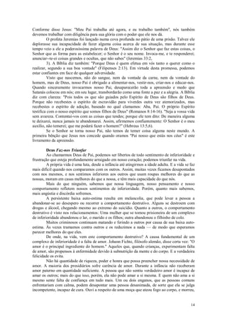 14
Conforme disse Jesus: "Meu Pai trabalha até agora, e eu trabalho também", nós também
devemos trabalhar com diligência para sua glória com o poder que ele nos dá.
O profeta Jeremias foi lançado numa cova profunda no pátio de uma prisão. Talvez ele
deplorasse sua incapacidade de fazer alguma coisa acerca de sua situação, mas durante esse
tempo veio a ele a poderosíssima palavra de Deus: "Assim diz o Senhor que faz estas coisas, o
Senhor que as forma para as estabelecer; o Senhor é o seu nome. Invoca-me, e te responderei;
anunciar--te-ei coisas grandes e ocultas, que não sabes" (Jeremias 33:2,
3). A Bíblia diz também: "Porque Deus é quem efetua em vós tanto o querer como o
realizar, segundo a sua boa vontade" (Filipenses 2:13). Em virtude desta promessa, podemos
estar confiantes em face de qualquer adversidade.
Visto que nascemos, não do sangue, nem da vontade da carne, nem da vontade do
homem, mas de Deus, nosso Pai é obrigado a alimentar-nos, vestir-nos, criar-nos e educar-nos.
Quando sinceramente invocarmos nosso Pai, desaparecerão toda a apreensão e medo que
Satanás colocou em nós; em seu lugar, transbordarão como uma fonte a paz e a alegria. A Bíblia
diz com clareza: "Pois todos os que são guiados pelo Espírito de Deus são filhos de Deus.
Porque não recebestes o espírito de escravidão para viverdes outra vez atemorizados, mas
recebestes o espírito de adoção, baseado no qual clamamos: Aba, Pai. O próprio Espírito
testifica com o nosso espírito que somos filhos de Deus" (Romanos 8:14-16). "Seja a vossa vida
sem avareza. Contentai-vos com as coisas que tendes; porque ele tem dito: De maneira alguma
te deixarei, nunca jamais te abandonarei. Assim, afirmemos confiantemente: O Senhor é o meu
auxílio, não temerei; que me poderá fazer o homem?" (Hebreus 13:5,6).
Se o Senhor se torna nosso Pai, não temos de temer coisa alguma neste mundo. A
primeira bênção que Jesus nos concede quando oramos "Pai nosso que estás nos céus" é este
livramento da apreensão.
Deus Faz-nos Triunfar
Ao chamarmos Deus de Pai, podemos ser libertos de todo sentimento de inferioridade e
frustração que esteja profundamente arraigado em nosso coração; podemos triunfar na vida.
A própria vida é uma luta, desde a infância até atingirmos a idade adulta. E a vida se faz
mais difícil quando nos comparamos com os outros. Assim, muitas vezes ficamos desapontados
com nos mesmos, e nos sentimos inferiores aos outros que usam roupas melhores do que as
nossas, moram em casas melhores do que a nossa, e têm mais capacidade do que nós.
Mais do que ninguém, sabemos que nossa linguagem, nosso pensamento e nosso
comportamento refletem nossos sentimentos de inferioridade. Porém, quanto mais sabemos,
mais angústia e discórdia sofremos.
A persistente baixa auto-estima resulta em melancolia, que pode levar a pessoa a
abandonar-se ao desespero ou recorrer a comportamento destrutivo. Alguns se destroem com
drogas e álcool, chegando mesmo ao extremo do suicídio. Quanto a outros, o comportamento
destrutivo é visto nos relacionamentos: Uma mulher que se tomou prisioneira de um complexo
de inferioridade abandonou o lar, o marido e os filhos; outra abandonou o filhinho de colo.
Muitos criminosos continuam matando e ferindo a outros por causa de sua baixa auto-
estima. Às vezes tramamos contra outros e os reduzimos a nada — de modo que esperamos
parecer melhores do que eles.
De onde, na vida, vem este comportamento destrutivo? A causa fundamental de um
complexo de inferioridade é a falta de amor. Johann Fichte, filósofo alemão, disse certa vez: "O
amor é o principal ingrediente do homem." Aqueles que, quando crianças, experimentam falta
de amor, são propensos à enfermidade devido à subnutrição da mente e do corpo. E a verdadeira
felicidade os evita.
Não há quantidade de riqueza, poder e honra que possa preencher nossa necessidade de
amor. A maioria dos presidiários sofre carência de amor. Durante a infância não receberam
amor paterno em quantidade suficiente. A pessoa que não sentiu verdadeiro amor é incapaz de
amar os outros; mais do que isso, porém, ela não pode amar a si mesma. E quem não ama a si
mesmo sente falta de confiança em tudo mais. Um ou dois enganos, que as pessoas comuns
enfrentariam com calma, podem desapontar uma pessoa desanimada, de sorte que ela se julga
incompetente, incapaz de cura. Ouvi a respeito de uma moça que ateou fogo ao corpo, e morreu,
 