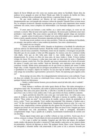 15
depois de haver falhado por três vezes nos exames para entrar na faculdade. Quem dera ela
pudesse ter-se apegado ao amor de Deus! Desde que Adão foi expulso do Jardim do Éden,
homens e mulheres têm-se afastado do amor divino, a suprema fonte de amor.
De que modo podemos ser libertos de tais sentimentos de inferioridade e do
desapontamento que vem quando não estamos à altura da situação? Quando Deus se torna nosso
Pai, os milagres acontecem. Quando reconhecemos que a Pessoa mais importante deste mundo
realmente nos amou, nosso complexo de inferioridade e de frustração desaparece como a ne-
blina.
O amor entre um homem e uma mulher, ou o amor entre amigos, às vezes nos dá
estímulo e consolo. Mas tal amor está sujeito a mudanças. De nossos pais recebemos amor mais
profundo e mais amplo. Mas esses amores aqui da terra falham quando chega um momento
crítico — quando somos levados para o hospital com uma enfermidade grave, quando enfren-
tamos a morte, quando estamos fisicamente separados da fonte de amor.
Um dia uma jovem senhora veio ao meu escritório. Tinha ela um diploma de faculdade,
era atraente, mas pairava sobre si uma sombra de desalento. Seu rosto o demonstrava.
Ela contou-me sua situação:
— Pastor, sou uma mulher infeliz. Quando eu freqüentava a faculdade fui seduzida por
palavras afetivas de determinado homem. Rendi-lhe minha castidade, mas ele continuava pro-
telando o dia de nosso casamento. Finalmente, tomei-me de suspeitas e investiguei seu passado.
Descobri que ele era casado, e tinha um filho pequeno. Eu morava com ele e continuei minha
vida dupla, visto que eu não tinha para onde ir, mas minha alegria e meus sorrisos
desapareceram. Eu evitava os olhos de meus pais, de meus irmãos e irmãs. Evitava minhas
colegas de classe. Ele começou a voltar para casa cada vez mais tarde da noite, e finalmente
começou a passar a noite fora. Por fim, descobri que nesse entrementes ele se havia divorciado
da esposa e casado com outra mulher. Senti-me destruída, sem esperança nem energia para
continuar vivendo. Minha única preocupação era de que forma eu poderia pôr termo à minha
frágil vida, e à dele. Naqueles dias eu carregava um punhal no seio. Assim que eu o encontrasse
o apunhalaria no coração e depois me mataria. Eu sou esse tipo de mulher. Estou aqui porque
uma amiga me aconselhou vigorosamente a procurá-lo. Pastor, há esperança para alguém como
eu?
Havia perigo em seus olhos. Ira e desapontamento misturavam-se com confusão. O que
ela disse era verdade: Era como se a destruição fosse a única coisa que lhe restava. Sua fé em
qualquer homem era bem pouca:
— Sendo o senhor mesmo homem, provavelmente estará do lado dele, não é verdade?
Respondi-lhe:
— Irmã, homens e mulheres são todos iguais diante de Deus. São todos estrangeiros e
peregrinos nesta vida. No momento, não tenho as palavras precisas para dar-lhe plena satisfação
e esperança. Mas uma coisa posso dizer-lhe, e cabe-lhe a escolha de aceitá-la ou não. O Deus
que criou o céu e a terra e você, ainda a ama. E nós, que cremos em Jesus, também a amamos.
— Agora permita-me dizer-lhe uma coisa que você pode fazer. Ao voltar para casa,
antes de deitar-se, sente-se diante da penteadeira. Olhe para si mesma no espelho, e diga a si
própria: "Deus ainda me ama!" Ao levantar-se de manhã, sente-se diante da penteadeira de
novo, e grite: "Você, sua estúpida. Você, mulher desventurada! Não obstante, o Senhor ama a
você." Se lhe vierem lágrimas, não dê importância. Simplesmente deixe-as rolar. Se a sua voz
tomar-se alta, simplesmente continue gritando tão alto quanto lhe for possível. Feche os olhos e
imagine um retrato de você mesma sendo abraçada por Deus em Jesus Cristo. Imagine que Jesus
está endireitando sua vida pecaminosa, injusta, feia, árida e esmagada, deixando-a
completamente limpa. Veja o quadro de si própria, recentemente transformado de acordo com
seu desenho.
Passou algum tempo antes que a mulher voltasse ao meu escritório. Assim que ela se
sentou, começou a soluçar. Ela pôs diante de mim um punhal embrulhado numa faixa, e disse:
— Fiz o que o senhor me mandou. Imaginei que não faria mal algum; de qualquer
modo, minha vida parecia tão pobre e miserável! Cada manhã e cada noite eu me sentava diante
da penteadeira. Através de lágrimas eu dizia: 'De qualquer forma, Deus a ama.' Retratei Jesus
me abraçando e alisando minha vida amarrotada e feia como se ele a estivesse lavando por
 