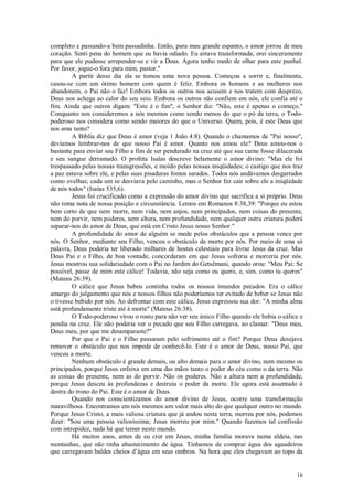 16
completo e passando-a bem passadinha. Então, para meu grande espanto, o amor jorrou de meu
coração. Senti pena do homem que eu havia odiado. Eu estava transformada; orei sinceramente
para que ele pudesse arrepender-se e vir a Deus. Agora tenho medo de olhar para este punhal.
Por favor, jogue-o fora para mim, pastor."
A partir desse dia ela se tomou uma nova pessoa. Começou a sorrir e, finalmente,
casou-se com um ótimo homem com quem é feliz. Embora os homens e as mulheres nos
abandonem, o Pai não o faz! Embora todos os outros nos acusem e nos tratem com desprezo,
Deus nos achega ao calor do seu seio. Embora os outros não confiem em nós, ele confia até o
fim. Ainda que outros digam: "Este é o fim", o Senhor diz: "Não, este é apenas o começo."
Conquanto nos consideremos a nós mesmos como sendo menos do que o pó da terra, o Todo-
poderoso nos considera como sendo maiores do que o Universo. Quem, pois, é este Deus que
nos ama tanto?
A Bíblia diz que Deus é amor (veja 1 João 4:8). Quando o chamamos de "Pai nosso",
devíamos lembrar-nos de que nosso Pai é amor. Quanto nos amou ele? Deus amou-nos o
bastante para enviar seu Filho a fim de ser pendurado na cruz até que sua carne fosse dilacerada
e seu sangue derramado. O profeta Isaías descreve belamente o amor divino: "Mas ele foi
trespassado pelas nossas transgressões, e moído pelas nossas iniqüidades; o castigo que nos traz
a paz estava sobre ele, e pelas suas pisaduras fomos sarados. Todos nós andávamos desgarrados
como ovelhas; cada um se desviava pelo caminho, mas o Senhor fez cair sobre ele a iniqüidade
de nós todos" (Isaías 535,6).
Jesus foi crucificado como a expressão do amor divino que sacrifica a si próprio. Deus
não toma nota de nossa posição e circunstância. Lemos em Romanos 8:38,39: "Porque eu estou
bem certo de que nem morte, nem vida, nem anjos, nem principados, nem coisas do presente,
nem do porvir, nem poderes, nem altura, nem profundidade, nem qualquer outra criatura poderá
separar-nos do amor de Deus, que está em Cristo Jesus nosso Senhor."
A profundidade do amor de alguém se mede pelos obstáculos que a pessoa vence por
nós. O Senhor, mediante seu Filho, venceu o obstáculo da morte por nós. Por meio de uma só
palavra, Deus poderia ter liberado milhares de hostes celestiais para livrar Jesus da cruz. Mas
Deus Pai e o Filho, de boa vontade, concordaram em que Jesus sofreria e morreria por nós.
Jesus mostrou sua solidariedade com o Pai no Jardim do Getsêmani, quando orou: "Meu Pai: Se
possível, passe de mim este cálice! Todavia, não seja como eu quero, e, sim, como tu queres"
(Mateus 26:39).
O cálice que Jesus bebeu continha todos os nossos imundos pecados. Era o cálice
amargo do julgamento que nós e nossos filhos não poderíamos ter evitado de beber se Jesus não
o tivesse bebido por nós. Ao defrontar com este cálice, Jesus expressou sua dor: "A minha alma
está profundamente triste até à morte" (Mateus 26:38).
O Todo-poderoso virou o rosto para não ver seu único Filho quando ele bebia o cálice e
pendia na cruz. Ele não poderia ver o pecado que seu Filho carregava, ao clamar: "Deus meu,
Deus meu, por que me desamparaste?"
Por que o Pai e o Filho passaram pelo sofrimento até o fim? Porque Deus desejava
remover o obstáculo que nos impede de conhecê-lo. Este é o amor de Deus, nosso Pai, que
venceu a morte.
Nenhum obstáculo é grande demais, ou alto demais para o amor divino, nem mesmo os
principados, porque Jesus enfeixa em uma das mãos tanto o poder do céu como o da terra. Não
as coisas do presente, nem as do porvir. Não os poderes. Não a altura nem a profundidade,
porque Jesus desceu às profundezas e destruiu o poder da morte. Ele agora está assentado à
destra do trono do Pai. Este é o amor de Deus.
Quando nos conscientizamos do amor divino de Jesus, ocorre uma transformação
maravilhosa. Encontramos em nós mesmos um valor mais alto do que qualquer outro no mundo.
Porque Jesus Cristo, a mais valiosa criatura que já andou nesta terra, morreu por nós, podemos
dizer: "Sou uma pessoa valiosíssima; Jesus morreu por mim." Quando fazemos tal confissão
com intrepidez, nada há que temer neste mundo.
Há muitos anos, antes de eu crer em Jesus, minha família morava numa aldeia, nas
montanhas, que não tinha abastecimento de água. Tínhamos de comprar água dos aguadeiros
que carregavam baldes cheios d’água em seus ombros. Na hora que eles chegavam ao topo da
 