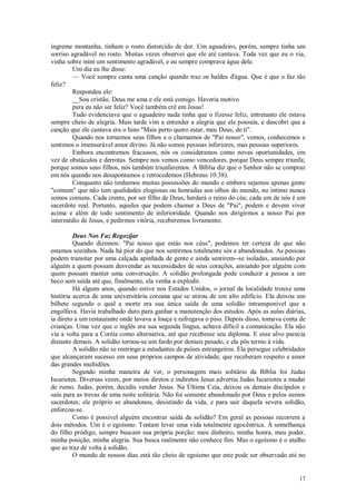 17
íngreme montanha, tinham o rosto distorcido de dor. Um aguadeiro, porém, sempre tinha um
sorriso agradável no rosto. Muitas vezes observei que ele até cantava. Toda vez que eu o via,
vinha sobre mim um sentimento agradável, e eu sempre comprava água dele.
Um dia eu lhe disse:
— Você sempre canta uma canção quando traz os baldes d'água. Que é que o faz tão
feliz?
Respondeu ele:
__Sou cristão. Deus me ama e ele está comigo. Haveria motivo
para eu não ser feliz? Você também crê em Jesus!
Tudo evidenciava que o aguadeiro nada tinha que o fizesse feliz, entretanto ele estava
sempre cheio de alegria. Mais tarde vim a entender a alegria que ele possuía, e descobri que a
canção que ele cantava era o hino "Mais perto quero estar, meu Deus, de ti".
Quando nos tornamos seus filhos e o chamamos de "Pai nosso", vemos, conhecemos e
sentimos o imensurável amor divino. Já não somos pessoas inferiores, mas pessoas superiores.
Embora encontremos fracassos, nós os consideramos como novas oportunidades, em
vez de obstáculos e derrotas. Sempre nos vemos como vencedores, porque Deus sempre triunfa;
porque somos seus filhos, nós também triunfaremos. A Bíblia diz que o Senhor não se compraz
em nós quando nos desapontamos e retrocedemos (Hebreus 10:38).
Conquanto não tenhamos muitas possessões do mundo e embora sejamos apenas gente
"comum" que não tem qualidades elogiosas ou honradas aos olhos do mundo, no íntimo nunca
somos comuns. Cada crente, por ser filho de Deus, herdará o reino do céu; cada um de nós é um
sacerdote real. Portanto, aqueles que podem chamar a Deus de "Pai", podem e devem viver
acima e além de todo sentimento de inferioridade. Quando nos dirigirmos a nosso Pai por
intermédio de Jesus, e pedirmos vitória, receberemos livramento.
Deus Nos Faz Regozijar
Quando dizemos: "Pai nosso que estás nos céus", podemos ter certeza de que não
estamos sozinhos. Nada há pior do que nos sentirmos totalmente sós e abandonados. As pessoas
podem transitar por uma calçada apinhada de gente e ainda sentirem--se isoladas, ansiando por
alguém a quem possam desvendar as necessidades de seus corações, ansiando por alguém com
quem possam manter uma conversação. A solidão prolongada pode conduzir a pessoa a um
beco sem saída até que, finalmente, ela venha a explodir.
Há alguns anos, quando estive nos Estados Unidos, o jornal da localidade trouxe uma
história acerca de uma universitária coreana que se atirou de um alto edifício. Ela deixou um
bilhete segundo o qual a morte era sua única saída de uma solidão intransponível que a
engolfava. Havia trabalhado duro para ganhar a manutenção dos estudos. Após as aulas diárias,
ia direto a um restaurante onde lavava a louça e esfregava o piso. Depois disso, tomava conta de
crianças. Uma vez que o inglês era sua segunda língua, achava difícil a comunicação. Ela não
via a volta para a Coréia como alternativa, até que recebesse seu diploma. E esse alvo parecia
distante demais. A solidão tornou-se um fardo por demais pesado, e ela pôs termo à vida.
A solidão não se restringe a estudantes de países estrangeiros. Ela persegue celebridades
que alcançaram sucesso em seus próprios campos de atividade, que receberam respeito e amor
das grandes multidões.
Segundo minha maneira de ver, o personagem mais solitário da Bíblia foi Judas
Iscariotes. Diversas vezes, por meios diretos e indiretos Jesus advertiu Judas Iscariotes a mudar
de rumo. Judas, porém, decidiu vender Jesus. Na Última Ceia, deixou os demais discípulos e
saiu para as trevas de uma noite solitária. Não foi somente abandonado por Deus e pelos sumos
sacerdotes; ele próprio se abandonou, desistindo da vida, e para sair daquela severa solidão,
enforcou-se.
Como é possível alguém encontrar saída da solidão? Em geral as pessoas recorrem a
dois métodos. Um é o egoísmo. Tentam levar uma vida totalmente egocêntrica. À semelhança
do filho pródigo, sempre buscam sua própria porção: meu dinheiro, minha honra, meu poder,
minha posição, minha alegria. Sua busca realmente não conhece fim. Mas o egoísmo é o atalho
que as traz de volta à solidão.
O mundo de nossos dias está tão cheio de egoísmo que este pode ser observado até no
 