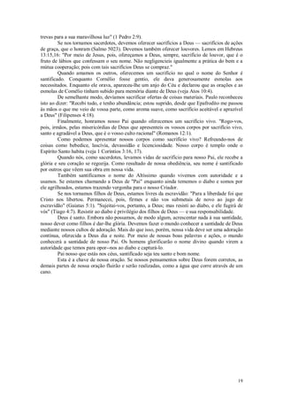 19
trevas para a sua maravilhosa luz" (1 Pedro 2:9).
Se nos tornamos sacerdotes, devemos oferecer sacrifícios a Deus — sacrifícios de ações
de graça, que o honram (Salmo 5023). Devemos também oferecer louvores. Lemos em Hebreus
13:15,16: "Por meio de Jesus, pois, ofereçamos a Deus, sempre, sacrifício de louvor, que é o
fruto de lábios que confessam o seu nome. Não negligencieis igualmente a prática do bem e a
mútua cooperação; pois com tais sacrifícios Deus se compraz."
Quando amamos os outros, oferecemos um sacrifício no qual o nome do Senhor é
santificado. Conquanto Cornélio fosse gentio, ele dava generosamente esmolas aos
necessitados. Enquanto ele orava, apareceu-lhe um anjo do Céu e declarou que as orações e as
esmolas de Comélio tinham subido para memória diante de Deus (veja Atos 10:4).
De semelhante modo, devíamos sacrificar ofertas de coisas materiais. Paulo reconheceu
isto ao dizer: "Recebi tudo, e tenho abundância; estou suprido, desde que Epafrodito me passou
às mãos o que me veio de vossa parte, como aroma suave, como sacrifício aceitável e aprazível
a Deus" (Filipenses 4:18).
Finalmente, honramos nosso Pai quando oferecemos um sacrifício vivo. "Rogo-vos,
pois, irmãos, pelas misericórdias de Deus que apresenteis os vossos corpos por sacrifício vivo,
santo e agradável a Deus, que é o vosso culto racional" (Romanos 12:1).
Como podemos apresentar nossos corpos como sacrifício vivo? Refreando-nos de
coisas como bebedice, lascívia, devassidão e licenciosidade. Nosso corpo é templo onde o
Espírito Santo habita (veja 1 Coríntios 3:16, 17).
Quando nós, como sacerdotes, levamos vidas de sacrifício para nosso Pai, ele recebe a
glória e seu coração se regozija. Como resultado de nossa obediência, seu nome é santificado
por outros que vêem sua obra em nossa vida.
Também santificamos o nome do Altíssimo quando vivemos com autoridade e a
usamos. Se estamos chamando a Deus de "Pai" enquanto ainda tememos o diabo e somos por
ele agrilhoados, estamos trazendo vergonha para o nosso Criador.
Se nos tornamos filhos de Deus, estamos livres da escravidão: "Para a liberdade foi que
Cristo nos libertou. Permanecei, pois, firmes e não vos submetais de novo ao jugo de
escravidão" (Gaiatas 5:1). "Sujeitai-vos, portanto, a Deus; mas resisti ao diabo, e ele fugirá de
vós" (Tiago 4:7). Resistir ao diabo é privilégio dos filhos de Deus — e sua responsabilidade.
Deus é santo. Embora não possamos, de modo algum, acrescentar nada à sua santidade,
nosso dever como filhos é dar-lhe glória. Devemos fazer o mundo conhecer a santidade de Deus
mediante nossos cultos de adoração. Mais do que isso, porém, nossa vida deve ser uma adoração
contínua, oferecida a Deus dia e noite. Por meio de nossas boas palavras e ações, o mundo
conhecerá a santidade de nosso Pai. Os homens glorificarão o nome divino quando virem a
autoridade que temos para opor--nos ao diabo e capturá-lo.
Pai nosso que estás nos céus, santifícado seja teu santo e bom nome.
Esta é a chave de nossa oração. Se nossos pensamentos sobre Deus forem corretos, as
demais partes de nossa oração fluirão e serão realizadas, como a água que corre através de um
cano.
 