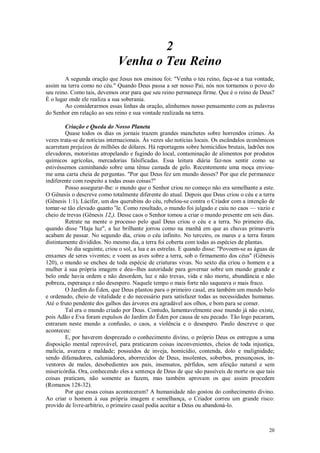 20
2
Venha o Teu Reino
A segunda oração que Jesus nos ensinou foi: "Venha o teu reino, faça-se a tua vontade,
assim na terra como no céu." Quando Deus passa a ser nosso Pai, nós nos tornamos o povo do
seu reino. Como tais, devemos orar para que seu reino permaneça firme. Que é o reino de Deus?
É o lugar onde ele realiza a sua soberania.
Ao considerarmos essas linhas da oração, alinhemos nosso pensamento com as palavras
do Senhor em relação ao seu reino e sua vontade realizada na terra.
Criação e Queda do Nosso Planeta
Quase todos os dias os jornais trazem grandes manchetes sobre horrendos crimes. Às
vezes trata-se de notícias internacionais. Às vezes são notícias locais. Os escândalos econômicos
acarretam prejuízos de milhões de dólares. Há reportagens sobre homicídios brutais, ladrões nos
elevadores, motoristas atropelando e fugindo do local, contaminação de alimentos por produtos
químicos agrícolas, mercadorias falsificadas. Essa leitura diária faz-nos sentir como se
estivéssemos caminhando sobre uma tênue camada de gelo. Recentemente uma moça enviou-
me uma carta cheia de perguntas. "Por que Deus fez um mundo desses? Por que ele permanece
indiferente com respeito a todas essas coisas?"
Posso assegurar-lhe: o mundo que o Senhor criou no começo não era semelhante a este.
O Gênesis o descreve como totalmente diferente do atual. Depois que Deus criou o céu e a terra
(Gênesis 1:1), Lúcifer, um dos querubins do céu, rebelou-se contra o Criador com a intenção de
tomar-se tão elevado quanto e
le. Como resultado, o mundo foi julgado e caiu no caos — vazio e
cheio de trevas (Gênesis 12,). Desse caos o Senhor tomou a criar o mundo presente em seis dias.
Retrate na mente o processo pelo qual Deus criou o céu e a terra. No primeiro dia,
quando disse "Haja luz", a luz brilhante jorrou como na manhã em que as chuvas primaveris
acabam de passar. No segundo dia, criou o céu infinito. No terceiro, os mares e a terra foram
distintamente divididos. No mesmo dia, a terra foi coberta com todas as espécies de plantas.
No dia seguinte, criou o sol, a lua e as estrelas. E quando disse: "Povoem-se as águas de
enxames de seres viventes; e voem as aves sobre a terra, sob o firmamento dos céus" (Gênesis
120), o mundo se encheu de toda espécie de criaturas vivas. No sexto dia criou o homem e a
mulher à sua própria imagem e deu--lhes autoridade para governar sobre um mundo grande e
belo onde havia ordem e não desordem, luz e não trevas, vida e não morte, abundância e não
pobreza, esperança e não desespero. Naquele tempo o mais forte não saqueava o mais fraco.
O Jardim do Éden, que Deus plantou para o primeiro casal, era também um mundo belo
e ordenado, cheio de vitalidade e do necessário para satisfazer todas as necessidades humanas.
Até o fruto pendente dos galhos das árvores era agradável aos olhos, e bom para se comer.
Tal era o mundo criado por Deus. Contudo, lamentavelmente esse mundo já não existe,
pois Adão e Eva foram expulsos do Jardim do Éden por causa de seu pecado. Tão logo pecaram,
entraram neste mundo a confusão, o caos, a violência e o desespero. Paulo descreve o que
aconteceu:
E, por haverem desprezado o conhecimento divino, o próprio Deus os entregou a uma
disposição mental reprovável, para praticarem coisas inconvenientes, cheios de toda injustiça,
malícia, avareza e maldade; possuídos de inveja, homicídio, contenda, dolo e malignidade;
sendo difamadores, caluniadores, aborrecidos de Deus, insolentes, soberbos, presunçosos, in-
ventores de males, desobedientes aos pais, insensatos, pérfidos, sem afeição natural e sem
misericórdia. Ora, conhecendo eles a sentença de Deus de que são passíveis de morte os que tais
coisas praticam, não somente as fazem, mas também aprovam os que assim procedem
(Romanos 128-32).
Por que essas coisas aconteceram? A humanidade não gostou do conhecimento divino.
Ao criar o homem à sua própria imagem e semelhança, o Criador correu um grande risco:
provido de livre-arbítrio, o primeiro casal podia aceitar a Deus ou abandoná-lo.
 