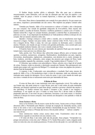 21
O Senhor deseja receber glória e adoração. Mas não quer que o adoremos
mecanicamente, como fantoches, com um tipo de adoração que não seja em espírito e em
verdade. Ação de graças e louvor se tomam hipocrisia, a menos que sejam dados volun-
tariamente.
Por amor, Deus dotou a humanidade com vontade livre para adorá-lo. Os que amam uns
aos outros, respeitam a personalidade uns dos outros. Não impõem sua própria vontade sobre
outrem.
Tentados por Satanás, Adão e Eva recusaram-se a adorar o Criador e não o desejaram
em seus corações. Em virtude da qualidade subjacente de livre-arbítrio, Deus mesmo não
poderia mudar a escolha do homem. Homens e mulheres perderam o contato com o Criador, e
Satanás tomou-lhe o lugar no coração humano, passando a controlar-lhes os pensamentos, as
palavras e os atos. A sua disposição de desobedecer ao Todo-poderoso refletia os desejos do seu
coração. Daí ser natural o domínio sobre eles.
Quando o Inimigo começou a reinar sobre o mundo, este se transformou num lugar
miserável e trágico. Satanás vem para roubar, matar e destruir (João 10:10). Vem a nós e nos
tira a imagem divina. Mata o corpo, faz com que caiamos na destruição, juízo e tormento
eternos. Portanto, este mundo em que vivemos com gemidos profundos, veio a existir pelo caos
da humanidade mediante Satanás; não é este o mundo criado por Deus.
O Espírito Santo diz com clareza por intermédio do apóstolo Paulo que este mundo se
tomará mais e mais perverso nos últimos dias:
Sabe, porém, isto: Nos últimos dias sobrevirão tempos difíceis; pois os homens serão
egoístas, avarentos, jactanciosos, arrogantes, blasfemadores, desobedientes aos pais, ingratos,
irreverentes, desafeiçoados, implacáveis, caluniadores, sem domínio de si, cruéis, inimigos do
bem, traidores, atrevidos, enfatuados, antes amigos dos prazeres que amigos de Deus, tendo
forma de piedade, negando-lhe, entretanto, o poder. Foge também destes (2 Timóteo 3:1-5).
O Altíssimo, que conhece com antecedência o futuro, adverte--nos a fugir de tal estado
de coisas. Estamos vendo no presente a destruição causada por Satanás. Mas permanecerá este
mundo para sempre sob o governo do Maligno? É o mundo que vemos nas páginas dos jornais o
destino final da humanidade?
A resposta é não. Conhecendo com antecedência o resultado final antes mesmo da
queda de Adão e Eva, o Pai predestinou erigir o reino de esperança, onde sua soberania seria
realizada neste mundo de desespero. Ele se vestiu de carne e veio a este mundo de modo que
seu reino e vontade divina se realizassem nesta terra por intermédio de Jesus.
O Reino de Deus
O reino de Deus não é uma instituição nem uma organização visível. Por melhor que
um Estado seja, não pode tornar-se o reino divino, pois este é uma esfera de ação totalmente
diferente; um domínio espiritual no qual Deus dirige, controla e governa o destino das nações e
dos indivíduos. O Senhor restaura este mundo e recupera a nós, criados à sua imagem e
semelhança. É um estado em que o Criador se torna nosso Pai e dá-nos todas as bênçãos
preparadas para nós. É um reino em que o adoramos, louvamos o seu santo nome e o fazemos
conhecer os desejos de nossos corações. Jesus ensinou aos discípulos a orar pedindo a vinda do
reino de Deus.
Jesus Ensinou o Reino
Jesus se fez homem a fim de trazer o reino do Pai à terra. Assim como as forças Aliadas
desceram sobre a Normandia para libertar a Europa da ocupação da Alemanha nazista, assim
Jesus se fez carne e veio a este mundo para libertar a humanidade do jugo de Satanás. Veio a
este mundo em que reinava o Príncipe das trevas a fim de poder edificar — realizar e ampliar —
seu reino divino.
Jesus ensinou-nos muitas coisas acerca desse reino. Examinemos cinco de suas
características segundo se encontram em seus ensinos e atos.
1 O reino de Deus é um reino onde não há pecado. Jesus pregou: "Arrependei-vos,
porque está próximo o reino dos céus" (Mateus 4:17). Sendo Deus justo e santo, ninguém pode
entrar no reino dos céus em estado pecaminoso. O reino divino não pode vir a um indivíduo sem
 