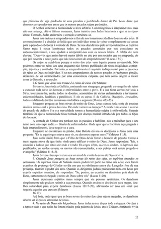 22
que primeiro ele seja perdoado de seus pecados e justificado diante do Pai. Jesus disse que
devemos arrepender-nos antes que os nossos pecados sejam perdoados.
O Senhor concede à humanidade o livre arbítrio. Constrangemos a arrepender-nos, mas
não nos ameaça. Até o último momento, Jesus insistiu com Judas Iscariotes a que se arrepen-
desse. Contudo, Judas endureceu o coração e arruinou-se.
Jesus nos ordena a arrepender-nos a fim de nos tornarmos cidadãos do reino dos céus. O
arrependimento é a decisão definida que um indivíduo toma de voltar completamente as costas
para o pecado e obedecer à vontade de Deus. Se nos decidirmos pelo arrependimento, o Espírito
Santo trará à nossa lembrança todos os pecados cometidos por nós consciente ou
subconscientemente, e nos ajudará a arrepender-nos com os nossos lábios. A Bíblia diz com
clareza: "Digo-vos que assim haverá maior júbilo no céu por um pecador que se arrepende, do
que por noventa e nove justos que não necessitam de arrependimento" (Lucas 15:7).
Os anjos se rejubilam porque o reino dos céus vem àquela pessoa arrependida. Não
podemos entrar no reino dos céus enquanto não formos purificados de nossa iniqüidade, corrup-
ção, injustiça e confusão. Portanto, o arrependimento é requisito indispensável para a presença
do reino de Deus no indivíduo. E se nos arrependemos de nossos pecados e recebemos perdão,
deixamos de ser atormentados por uma consciência culpada, que tem como origem a maior
arma de Satanás, a acusação.
2.O reino que Jesus nos trouxe é o reino de cura. Diz Mateus:
Percorria Jesus toda a Galiléia, ensinando nas sinagogas, pregando o evangelho do reino
e curando toda sorte de doenças e enfermidades entre o povo. E a sua fama correu por toda a
Síria; trouxeram-lhe, então, todos os doentes, acometidos de várias enfermidades e tormentos:
endemoninhados, lunáticos e paralíticos. E ele os curou. E da Galiléia, Decápolis, Jerusalém,
Judéia e dalém do Jordão numerosas multidões o seguiam (Mateus 423-25).
Enquanto pregava as boas novas do reino de Deus, Jesus curava toda sorte de pessoas
doentes como sinal e prova do reino. De onde vieram as doenças? A morte veio como o salário
do pecado de Adão e Eva e a mortalidade tomou a humanidade sujeita à enfermidade. Satanás
também fez que a humanidade fosse tomada por doença mental introduzida por todos os tipos
de doenças.
A vontade do Senhor era perdoar-nos os pecados e habilitar--nos a trabalhar para o seu
reino com um corpo sadio — liberto de enfermidades. Onde quer que a Escritura seja pregada e
haja arrependimento, deve seguir-se a cura.
Enquanto se encontrava na prisão, João Batista enviou os discípulos a Jesus com uma
pergunta: "És tu aquele que estava para vir, ou devemos esperar outro?" (Mateus 11:3).
João sabia muito bem que o Filho de Deus devia livrar o homem do pecado. Como a
mais segura prova de que tinha vindo para edificar o reino de Deus, Jesus respondeu: "Ide, e
anunciai a João o que estais ouvindo e vendo: Os cegos vêem, os coxos andam, os leprosos são
purificados, os surdos ouvem, os mortos são ressuscitados, e aos pobres está sendo pregado o
evangelho" (Mateus 11:4, 5).
Jesus deixou claro que a cura era um sinal da vinda do reino de Deus à terra.
3. Quando Jesus pregava as boas novas do reino dos céus, os espíritos imundos se
retiravam. Os espíritos maus de Satanás nunca podem ter parte no reino dos céus; eles foram
expulsos da presença do Criador no dia em que se rebelaram contra ele. Lançados fora de sua
presença, tiveram o poder dos ares. Quando os dirigentes judeus procuraram falta em Jesus por
expelir espíritos imundos, ele respondeu: "Se, porém, eu expulso os demônios pelo dedo de
Deus, certamente é chegado o reino de Deus sobre vós" (Lucas 1120).
Jesus expulsava espíritos maus sempre que via pessoas oprimidas. Os demônios
simplesmente não podiam resistir a sua presença. Quando enviou os discípulos para pregar, deu-
lhes autoridade para expelir demônios (Lucas 10:17-20), afirmando ser isso um sinal que
seguiria aqueles que cressem (Marcos
16:17).
Até hoje, onde quer que as boas novas do reino dos céus sejam pregadas, os demônios
devem ser expulsos em nome de Jesus.
4. No reino de Deus não há pobreza. Jesus tinha ao seu dispor toda a riqueza. Os céus e
a terra e tudo o que neles há foram criados pela palavra de Jesus; era o Criador, entretanto vivia
 