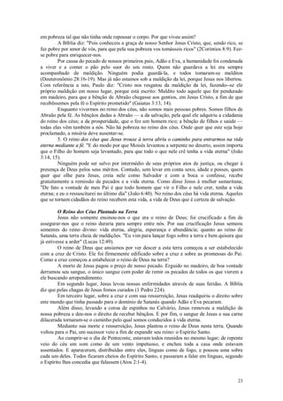 23
em pobreza tal que não tinha onde repousar o corpo. Por que viveu assim?
A Bíblia diz: "Pois conheceis a graça de nosso Senhor Jesus Cristo, que, sendo rico, se
fez pobre por amor de vós, para que pela sua pobreza vos tomásseis ricos" (2Coríntios 8:9). Fez-
se pobre para enriquecer-nos.
Por causa do pecado de nossos primeiros pais, Adão e Eva, a humanidade foi condenada
a viver e a comer o pão pelo suor do seu rosto. Quem não guardava a lei era sempre
acompanhado de maldição. Ninguém podia guardá-la, e todos tomaram-se malditos
(Deuteronômio 28:16-19). Mas já não estamos sob a maldição da lei, porque Jesus nos libertou.
Com referência a isto, Paulo diz: "Cristo nos resgatou da maldição da lei, fazendo--se ele
próprio maldição em nosso lugar, porque está escrito: Maldito todo aquele que for pendurado
em madeiro, para que a bênção de Abraão chegasse aos gentios, em Jesus Cristo, a fim de que
recebêssemos pela fé o Espírito prometido" (Gaiatas 3:13, 14).
Enquanto vivermos no reino dos céus, não somos mais pessoas pobres. Somos filhos de
Abraão pela fé. As bênçãos dadas a Abraão — a da salvação, pela qual ele adquiriu a cidadania
do reino dos céus; a da prosperidade, que o fez um homem rico; a bênção de filhos e saúde —
todas elas vêm também a nós. Não há pobreza no reino dos céus. Onde quer que este seja hoje
proclamado, a miséria deve ausentar-se.
5. O reino dos céus que Jesus trouxe à terra abriu o caminho para entrarmos na vida
eterna mediante a fé. "E do modo por que Moisés levantou a serpente no deserto, assim importa
que o Filho do homem seja levantado, para que todo o que nele crê tenha a vida eterna" (João
3:14, 15).
Ninguém pode ser salvo por intermédio de seus próprios atos de justiça, ou chegar à
presença de Deus pelos seus méritos. Contudo, sem levar em conta sexo, idade e posses, quem
quer que olhe para Jesus, creia nele como Salvador e com a boca o confesse, recebe
gratuitamente a remissão de pecados e a vida eterna. Como disse Jesus à mulher samaritana;
"De fato a vontade de meu Pai é que todo homem que vir o Filho e nele crer, tenha a vida
eterna; e eu o ressuscitarei no último dia" (João 6:40). No reino dos céus há vida eterna. Aqueles
que se tornam cidadãos do reino recebem esta vida, a vida de Deus que é certeza de salvação.
O Reino dos Céus Plantado na Terra
Jesus não somente ensinou-nos o que era o reino de Deus; foi crucificado a fim de
assegurar-nos que o reino duraria para sempre entre nós. Por sua crucificação Jesus semeou
sementes do reino divino: vida eterna, alegria, esperança e abundância; quanto ao reino de
Satanás, uma terra cheia de maldições. "Eu vim para lançar fogo sobre a terra e bem quisera que
já estivesse a arder" (Lucas 12:49).
O reino de Deus que ansiamos por ver descer a esta terra começou a ser estabelecido
com a cruz de Cristo. Ele foi firmemente edificado sobre a cruz e sobre as promessas do Pai.
Como a cruz começou a estabelecer o reino de Deus na terra?
A morte de Jesus pagou o preço de nosso pecado. Erguido no madeiro, de boa vontade
derramou seu sangue, o único sangue com poder de remir os pecados de todos os que vierem a
ele buscando arrependimento.
Em segundo lugar, Jesus levou nossas enfermidades através de suas feridas. A Bíblia
diz que pelas chagas de Jesus fomos curados (1 Pedro 224).
Em terceiro lugar, sobre a cruz e com sua ressurreição, Jesus readquiriu o direito sobre
este mundo que tinha passado para o domínio de Satanás quando Adão e Eva pecaram.
Além disso, levando a coroa de espinhos no Calvário, Jesus removeu a maldição de
nossa pobreza e deu-nos o direito de receber bênçãos. E por fim, o sangue de Jesus e sua carne
dilacerada tornaram-se o caminho pelo qual somos conduzidos à vida eterna.
Mediante sua morte e ressurreição, Jesus plantou o reino de Deus nesta terra. Quando
voltou para o Pai, um sucessor veio a fim de expandir seu reino: o Espírito Santo.
Ao cumprir-se o dia de Pentecoste, estavam todos reunidos no mesmo lugar; de repente
veio do céu um som como de um vento impetuoso, e encheu toda a casa onde estavam
assentados. E apareceram, distribuídas entre eles, línguas como de fogo, e pousou uma sobre
cada um deles. Todos ficaram cheios do Espírito Santo, e passaram a falar em línguas, segundo
o Espírito lhes concedia que falassem (Atos 2:1-4).
 
