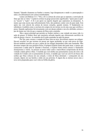 26
Satanás." Quando clamamos ao Senhor e oramos, logo desaparecem o medo e a preocupação e
entra a fé sobrenatural com certeza transbordante.
Lemos em Hebreus 11:1: "Ora, a fé é a certeza de coisas que se esperam, a convicção de
fatos que não se vêem." A palavra certeza no grego possui dois significados: "apoio para os pés"
ou "escora" e "ação". A fé é um apoio ou suporte daquilo que esperamos ou desejamos. A
menos que uma escora seja suficientemente forte, não podemos contar com ela para nada. Este
apoio nos vem através da certeza de nossos corações, quando oramos. O fundamento ou
substância é também como a escritura de compra de um terreno ou de uma casa que certifica a
posse. Quando suplicamos fervorosamente com um desejo ardente e um alvo definido, certeza e
paz de mente nos vêm de que a resposta de Deus está a caminho.
Mas o passo principal que permite ao Senhor realizar a sua vontade em nossa vida é a
ação de graças. O Senhor disse que mostraria salvação àqueles que oferecessem sacrifício de
ação de graças e louvor. As sementes da fé estão semeadas na ação de graças.
Por fim, para vermos a vontade de Deus feita na terra, deveríamos esperar um milagre.
Haverá ocasiões em que teremos de passar por águas profundas ou por uma prova de fogo.
Haverá também ocasiões em que a espera de um milagre demandará subir uma montanha. Mas
devemos sempre dar esse primeiro Passo. O próprio Espírito Santo não pode atuar, a menos que
comecemos a andar pela fé. Quando o fizermos, o Espírito Santo estará conosco e finalmente
alcançaremos a vitória. As pessoas ao nosso redor verão o maravilhoso cumprimento da divina
vontade e darão glória a Deus. À medida que você alinha seus pensamentos acerca do reino e da
vontade do Criador com os pensamentos de Jesus, à medida que você sai com fé em busca dos
sonhos que Deus colocou em seu coração, o reino de Deus dominará -- começando em seu
coração, depois em sua família e então em seu próximo. E algum dia os eternos novos céus e
nova terra preparados para você virão no brilho da glória.
 