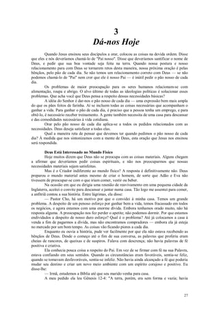 27
3
Dá-nos Hoje
Quando Jesus ensinou seus discípulos a orar, colocou as coisas na devida ordem. Disse
que eles e nós deveríamos chamá-lo de "Pai nosso". Disse que deveríamos santificar o nome de
Deus, e pedir que sua boa vontade seja feita na terra. Quando nossa postura e nosso
relacionamento para com Deus se tornarem retos desta maneira, nossa próxima oração é pelas
bênçãos, pelo pão de cada dia. Se não temos um relacionamento correto com Deus — se não
podemos chamá-lo de "Pai" nem crer que ele é nosso Pai — é inútil pedir o pão nosso de cada
dia.
Os problemas de maior preocupação para os seres humanos relacionam-se com
alimentação, roupa e abrigo. O alvo último de todas as ideologias políticas é solucionar esses
problemas. Que acha você que Deus pensa a respeito dessas necessidades básicas?
A idéia do Senhor é dar-nos o pão nosso de cada dia — uma expressão bem mais ampla
do que os pães feitos de farinha. Aí se incluem todas as coisas necessárias que acompanham o
ganhar a vida. Para ganhar o pão de cada dia, é preciso que a pessoa tenha um emprego, e para
obtê-lo, é necessário receber treinamento. A gente também necessita de uma casa para descansar
e das comodidades necessárias à vida cotidiana.
Orar pelo pão nosso de cada dia aplica-se a todos os pedidos relacionados com as
necessidades. Deus deseja satisfazer a todas elas.
Qual a maneira reta de pensar que devemos ter quando pedimos o pão nosso de cada
dia? À medida que nos sintonizamos com a mente de Deus, esta oração que Jesus nos ensinou
será respondida.
Deus Está Interessado no Mundo Físico
Hoje muitos dizem que Deus não se preocupa com as coisas materiais. Alguns chegam
a afirmar que deveríamos pedir coisas espirituais, e não nos preocuparmos que nossas
necessidades materiais sejam satisfeitas.
Mas é o Criador indiferente ao mundo físico? A resposta é definitivamente não. Deus
preparou o mundo material antes mesmo de criar o homem, de sorte que Adão e Eva não
tivessem de preocupar-se com o que iriam comer, vestir ou beber.
Na ocasião em que eu dirigia uma reunião de reavivamento em uma pequena cidade da
Inglaterra, aceitei o convite para descansar e jantar numa casa. Tão logo me assentei para comer,
a anfitriã contou a sua história. Entre lágrimas, ela disse:
— Pastor Cho, há um motivo por que o convidei à minha casa. Temos um grande
problema. A despeito de um penoso esforço por ganhar bem a vida, temos fracassado em todos
os negócios, e agora estamos com uma enorme dívida. Embora tenhamos orado muito, não há
resposta alguma. A preocupação nos fez perder o apetite; não podemos dormir. Por que estamos
endividados a despeito de nosso duro esforço? Qual é o problema? Até já colocamos a casa à
venda a fim de pagarmos a dívida, mas não encontramos compradores — embora ela já esteja
no mercado por um bom tempo. As coisas vão ficando piores a cada dia.
Enquanto eu ouvia a história, pude ver facilmente por que ela não estava recebendo as
bênçãos de Deus. Desde o começo até o fim de sua conversa, as palavras que proferiu eram
cheias de rancores, de queixas e de suspiros. Falava com descrença; não havia palavras de fé
positiva e criativa.
Ela conhecia pouca coisa a respeito do Pai. Em vez de se firmar com fé na sua Palavra,
estava confiando em seus sentidos. Quando as circunstâncias eram favoráveis, sentia-se feliz,
quando se tomavam desfavoráveis, sentia-se infeliz. Não havia ainda alcançado a fé que poderia
mudar seu destino e criar um novo meio ambiente com um espírito corajoso e positivo. Eu
disse-lhe:
— Irmã, estudemos a Bíblia até que seu marido venha para casa.
A meu pedido ela leu Gênesis 12-4: "A terra, porém, era sem forma e vazia; havia
 