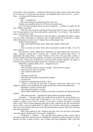 28
trevas sobre a face do abismo, e o Espírito de Deus pairava sobre as águas. Disse Deus: Haja
luz; e houve luz E viu Deus que a luz era boa; e fez separação entre a luz e as trevas. __Irmã —
disse — a Escritura não lhe parece um pouco
estranha?
__Não — respondeu ela.
__Não acha a irmã que era demais para Deus criar a luz
sozinho, sem a ajuda de Adão e Eva? Não era isso demais para
ele? Com muita seriedade ela leu de novo as palavras. __A Bíblia em inglês não diz
isso. A Bíblia coreana diz?
— Não, mas não é um tanto estranho que Deus tenha feito a luz sem a ajuda de Adão e
Eva? No dia seguinte, talvez Deus tenha pedido a ajuda deles. Vá em frente, e leia um pouco
mais os versículos seis a oito.
"E disse Deus: Haja firmamento no meio das águas, e separação entre águas e águas.
Fez, pois, Deus o firmamento, e separação entre as águas debaixo do firmamento e as águas
sobre o firmamento. E assim se fez. E chamou Deus ao firmamento Céus."
Reiterei minhas perguntas.
— Bem, existe alguma menção de que Adão tenha ajudado a Deus aqui?
— Não.
— Mas no terceiro dia talvez Deus tenha necessitado da ajuda de Adão e Eva. Por
favor, continue.
Ela continuou: "Disse também Deus: Ajuntem-se as águas debaixo dos céus num só
lugar, e apareça a porção seca. E assim se fez. A porção seca chamou Deus Terra, e ao
ajuntamento das águas Mares... E disse: Produza a terra relva, ervas que dêem semente, e
árvores frutíferas que dêem fruto segundo a sua espécie, cuja semente esteja nele, sobre a terra.
E assim se fez. A terra, pois, produziu relva, ervas que davam semente segundo a
sua espécie, e
árvores que davam fruto cuja semente estava nele, conforme a sua espécie."
Pediu Deus a ajuda de Adão e Eva? — perguntei de novo.
— Não, não pediu.
— Talvez no quarto dia Deus estivesse cansado... Que aconteceu a seguir?
— Deus criou o sol, a lua e as estrelas.
— Com a ajuda de Adão e Eva?
— Não.
— E quanto ao quinto dia?
— Não, Deus não necessitou da ajuda deles também.
— No sexto dia?
A mulher leu a passagem bem de perto, e disse:
— Pastor, no sexto dia ele criou todos os animais e então criou Adão e Eva, à sua
imagem e conforme a sua semelhança. De modo que Deus não necessitou da ajuda deles.
— Realmente. E quanto ao sétimo dia?
— Deus descansou de toda a sua obra.
— Havia algum trabalho para o primeiro casal fazer no primeiro dia depois que foram
criados?
— Não, parece que não — respondeu ela após ponderar por alguns instantes.
Continuei: — Antes que Adão e Eva saudassem seu primeiro dia, que realmente era o
sétimo dia, Deus havia criado tudo. 0 firmamento e o sol. A terra e toda espécie de árvore
frutífera e vegetais. O sol, a lua e as estrelas. As aves do ar, os peixes nas águas e os animais
sobre a terra. Visto ter Deus preparado tudo para os dois, nada havia que eles necessitassem
prover. Então, o que foi exigido deles? Se Adão e Eva tivessem vindo a Deus e perguntado:
"Pai, este é nosso primeiro dia sobre a terra. Que tarefa devemos realizar?" Que acha a irmã que
Deus teria respondido?
— Bem, Deus poderia ter dito: "Preparei tudo para vocês. Por isso não se preocupem
com coisa alguma. Simplesmente vivam em fé e obediência."
— Exatamente — comentei. — Visto que Deus havia criado os céus e a terra e tudo o
que nela há, nada lhes sobrara para fazer. Mediante fé e obediência, podiam descansar no dia de
descanso de Deus e gozar de tudo o que o Senhor lhes havia preparado. Tudo o que lhes
 