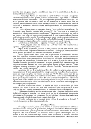 29
competia fazer era apenas crer, ter comunhão com Deus e viver em obediência a ele, não se
preocupando com coisa alguma.
— Mas porque Adão e Eva recusaram-se a crer em Deus e obedecer a ele; porque
tentaram dirigir o mundo como queriam, o mundo se tomou como é hoje. Porém, se aceitarmos
a Jesus como Salvador e buscarmos a Deus, ele nos permitirá gozar de todas as coisas que Adão
e Eva gozavam antes de rebelar-se contra ele. De acordo com a vontade divina, tudo foi
realizado por intermédio da cruz de Jesus Cristo. O que devem os cristãos fazer é crer, obedecer
e desfrutar. A Bíblia nunca diz que os cristãos deviam ganhar a vida. Ela diz que Deus preparou
tudo para nós.
__Agora, dê uma olhada na sua própria situação. Como resultado de seus esforços a fim
de ganhar a vida, Deus foi posto de lado. Jeremias 33:3 diz: "Invoca-me, e te responderei;
anunciar-te-ei coisas grandes e ocultas que não sabes." Todos os seus problemas, o que vestir, o
que comer e o que beber, até mesmo o problema da venda da casa, competem a Deus. Quando a
irmã tentou solucioná-los sozinha, Deus retirou as mãos. Mas se a irmã arrepender-se do pecado
de incredulidade, confiar tudo ao Senhor e andar em fé, obediência e ação de graças, esperando
que os milagres aconteçam, o Senhor lhe permitirá desfrutar tudo o que ele preparou.
A mulher ouvia atentamente, e a esperança reviveu em seu coração. Disse ela:
— Pastor, ninguém jamais me ensinou isto —. De novo seus olhos se encheram de
lágrimas, e sugeri que orássemos juntos.
Depois de nos ajoelharmos, eu disse: "Senhor, confio a ti a vida desta mulher. Deixo
tudo aos teus cuidados e a partir deste momento eu descanso. Dou-te graças em fé e obediência.
Assim, permite que sua casa seja vendida e solucione seus problemas."
No dia seguinte deixei aquela cidade e fui dirigir reuniões de reavivamento em outro
local. Mas logo recebi uma carta da mulher, na qual dizia: "Depois que o senhor deixou nossa
casa, aconteceu-nos uma coisa maravilhosa. Repeti para meu marido seu sermão sobre Gênesis.
Em lágrimas nos arrependemos de nossas faltas e fiz a oração de ação de graças a Deus.
Passados alguns dias, um casal viu nossa casa e se propôs comprá-la, Pois era exatamente o que
estavam procurando. Pagaram um preço muito melhor do que havíamos esperado. Vamos
mudarmos para uma casa menor, mas excelente e bonita. Com todas 38
pessoas que encontro
partilho o que o senhor me ensinou."
A natureza fala-nos da abundância de Deus. Os produtores agrícolas dizem que uma
macieira necessita de trinta a cinqüenta folhas para produzir uma maçã. Não obstante, uma ma-
cieira que atingiu seu pleno crescimento tem mais de 100.000 folhas, muito mais do que
necessitaria para produzir fruto. Por que Deus dá tantas folhas a uma árvore frutífera? Porque
previu que as lagartas comeriam as folhas. Ele sabia que viriam tempestades e arrancariam
algumas delas. Sabia também que outras morreriam por causa da estiagem. Visto que o Deus da
abundância sabia todas estas coisas com antecedência, proveu folhas extras a fim de preparar a
macieira para possíveis problemas.
Há outros exemplos na natureza: As fêmeas dos faisões e das codornas, que fazem
ninho no chão, botam de dez a trinta ovos, mais do que suficiente para preservação de suas
espécies. Mas isto é garantia contra as doninhas e os gambás que furtam ovos dos ninhos.
Tal Deus de abundância também proporcionou a Adão e Eva tudo, incluindo o Jardim
do Éden. Ele passa a ser nosso Pai e nos ordena a pedir que nos dê tudo o que ele preparou para
nós. Apegue-se firmemente a este pensamento: Se você não tiver a imagem da abundância de
Deus, sua oração pelo pão de cada dia não chegará diante dele.
O Senhor realmente tem-se mostrado como o Deus da abundância na história? A
resposta é sim, como se vê repetidamente na Bíblia.
Deus Provê Mesmo
No Antigo Testamento, cerca de três milhões de israelitas experimentaram o Deus da
abundância durante sua viagem de quarenta anos, do Egito à terra de Canaã. O deserto não pro-
porcionou naturalmente água em quantidade suficiente ou alimento para sustentar três milhões
de pessoas. Mas todas as manhãs Deus lhes deu o maná — apenas o bastante para o dia, ao
alcance da mão. Ele também tirou água de uma rocha, e alimentou os israelitas com carne
fresca, enviando codornizes ao acampamento num forte vento. Deuteronômio 8:4 descreve outra
 