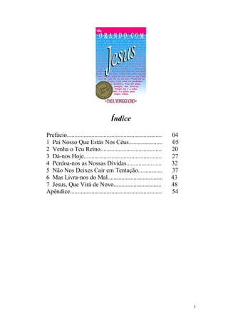 3
Índice
Prefácio.............................................................. 04
1 Pai Nosso Que Estás Nos Céus...................... 05
2 Venha o Teu Reino........................................ 20
3 Dá-nos Hoje................................................... 27
4 Perdoa-nos as Nossas Dívidas....................... 32
5 Não Nos Deixes Cair em Tentação................ 37
6 Mas Livra-nos do Mal.................................... 43
7 Jesus, Que Virá de Novo............................... 48
Apêndice............................................................ 54
 