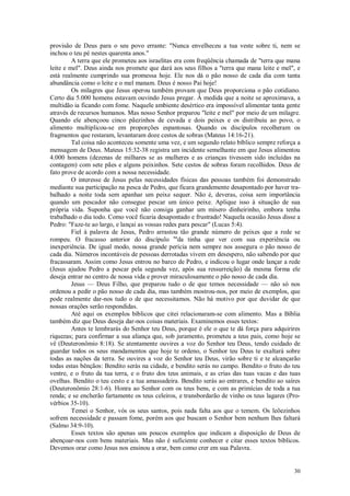 30
provisão de Deus para o seu povo errante: "Nunca envelheceu a tua veste sobre ti, nem se
inchou o teu pé nestes quarenta anos."
A terra que ele prometeu aos israelitas era com freqüência chamada de "terra que mana
leite e mel". Deus ainda nos promete que dará aos seus filhos a "terra que mana leite e mel", e
está realmente cumprindo sua promessa hoje. Ele nos dá o pão nosso de cada dia com tanta
abundância como o leite e o mel manam. Deus é nosso Pai hoje!
Os milagres que Jesus operou também provam que Deus proporciona o pão cotidiano.
Certo dia 5.000 homens estavam ouvindo Jesus pregar. À medida que a noite se aproximava, a
multidão ia ficando com fome. Naquele ambiente desértico era impossível alimentar tanta gente
através de recursos humanos. Mas nosso Senhor preparou "leite e mel" por meio de um milagre.
Quando ele abençoou cinco pãezinhos de cevada e dois peixes e os distribuiu ao povo, o
alimento multiplicou-se em proporções espantosas. Quando os discípulos recolheram os
fragmentos que restaram, levantaram doze cestos de sobras (Mateus 14:16-21).
Tal coisa não aconteceu somente uma vez, e um segundo relato bíblico sempre reforça a
mensagem de Deus. Mateus 15:32-38 registra um incidente semelhante em que Jesus alimentou
4.000 homens (dezenas de milhares se as mulheres e as crianças tivessem sido incluídas na
contagem) com sete pães e alguns peixinhos. Sete cestos de sobras foram recolhidos. Deus de
fato prove de acordo com a nossa necessidade.
O interesse de Jesus pelas necessidades físicas das pessoas também foi demonstrado
mediante sua participação na pesca de Pedro, que ficara grandemente desapontado por haver tra-
balhado a noite toda sem apanhar um peixe sequer. Não é, deveras, coisa sem importância
quando um pescador não consegue pescar um único peixe. Aplique isso à situação de sua
própria vida. Suponha que você não consiga ganhar um mísero dinheirinho, embora tenha
trabalhado o dia todo. Como você ficaria desapontado e frustrado! Naquela ocasião Jesus disse a
Pedro: "Faze-te ao largo, e lançai as vossas redes para pescar" (Lucas 5:4).
Fiel à palavra de Jesus, Pedro arrastou tão grande número de peixes que a rede se
rompeu. O fracasso anterior do discípulo na
da tinha que ver com sua experiência ou
inexperiência. De igual modo, nossa grande perícia nem sempre nos assegura o pão nosso de
cada dia. Números incontáveis de pessoas derrotadas vivem em desespero, não sabendo por que
fracassaram. Assim como Jesus entrou no barco de Pedro, e indicou o lugar onde lançar a rede
(Jesus ajudou Pedro a pescar pela segunda vez, após sua ressurreição) da mesma forma ele
deseja entrar no centro de nossa vida e prover miraculosamente o pão nosso de cada dia.
Jesus — Deus Filho, que preparou tudo o de que temos necessidade — não só nos
ordenou a pedir o pão nosso de cada dia, mas também mostrou-nos, por meio de exemplos, que
pode realmente dar-nos tudo o de que necessitamos. Não há motivo por que duvidar de que
nossas orações serão respondidas.
Até aqui os exemplos bíblicos que citei relacionaram-se com alimento. Mas a Bíblia
também diz que Deus deseja dar-nos coisas materiais. Examinemos esses textos:
Antes te lembrarás do Senhor teu Deus, porque é ele o que te dá força para adquirires
riquezas; para confirmar a sua aliança que, sob juramento, prometeu a teus pais, como hoje se
vê (Deuteronômio 8:18). Se atentamente ouvires a voz do Senhor teu Deus, tendo cuidado de
guardar todos os seus mandamentos que hoje te ordeno, o Senhor teu Deus te exaltará sobre
todas as nações da terra. Se ouvires a voz do Senhor teu Deus, virão sobre ti e te alcançarão
todas estas bênçãos: Bendito serás na cidade, e bendito serás no campo. Bendito o fruto do teu
ventre, e o fruto da tua terra, e o fruto dos teus animais, e as crias das tuas vacas e das tuas
ovelhas. Bendito o teu cesto e a tua amassadeira. Bendito serás ao entrares, e bendito ao saíres
(Deuteronômio 28:1-6). Honra ao Senhor com os teus bens, e com as primícias de toda a tua
renda; e se encherão fartamente os teus celeiros, e transbordarão de vinho os teus lagares (Pro-
vérbios 35-10).
Temei o Senhor, vós os seus santos, pois nada falta aos que o temem. Os leõezinhos
sofrem necessidade e passam fome, porém aos que buscam o Senhor bem nenhum lhes faltará
(Salmo 34:9-10).
Esses textos são apenas uns poucos exemplos que indicam a disposição de Deus de
abençoar-nos com bens materiais. Mas não é suficiente conhecer e citar esses textos bíblicos.
Devemos orar como Jesus nos ensinou a orar, bem como crer em sua Palavra.
 