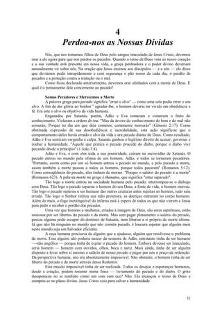 32
4
Perdoa-nos as Nossas Dívidas
Nós, que nos tomamos filhos de Deus pelo sangue imaculado de Jesus Cristo, devemos
orar a ele agora para que nos perdoe os pecados. Quando o reino de Deus vem ao nosso coração
e a sua vontade está presente em nossa vida, a graça perdoadora e o poder divino deveriam
naturalmente vir sobre nós. Na oração que Jesus ensinou aos discípulos — e a nós — ele disse
que devíamos pedir intrepidamente e com segurança o pão nosso de cada dia, o perdão de
pecados e a proteção contra a tentação ou o mal.
Como ficou declarado anteriormente, devemos orar alinhados com a mente de Deus. E
qual é o pensamento dele concernente ao pecado?
Somos Pecadores e Merecemos a Morte
A palavra grega para pecado significa "errar o alvo" — como uma seta podia errar o seu
alvo. A fim de dar glória ao Senhor e
agradar-lhe, o homem deveria ter vivido em obediência e
fé. Era este o alvo ou objetivo da vida humana.
Enganados por Satanás, porém, Adão e Eva tomaram e comeram o fruto do
conhecimento. Violaram a ordem divina: "Mas da árvore do conhecimento do bem e do mal não
comerás; Porque no dia em que dela comeres, certamente morrerás" (Gênesis 2:17). Como
obstinada expressão de sua desobediência e incredulidade, esta ação significou que o
comportamento deles havia errado o alvo da vida e era pecado diante de Deus. Como resultado,
Adão e Eva sentiram vergonha e culpa. Satanás ganhou o legítimo direito de acusar, governar e
roubar a humanidade. "Aquele que pratica o pecado procede do diabo, porque o diabo vive
pecando desde o princípio" (1 João 3:8).
Adão e Eva, e com eles toda a sua posteridade, caíram na escravidão de Satanás. O
pecado entrou no mundo pela ofensa de um homem, Adão, e todos se tornaram pecadores.
"Portanto, assim como por um só homem entrou o pecado no mundo, e pelo pecado a morte,
assim também a morte passou a todos os homens, porque todos pecaram" (Romanos 5:12).
Como conseqüência do pecado, eles tinham de morrer. "Porque o salário do pecado é a morte"
(Romanos 623). A palavra morte no grego é thanatos, que significa "estar separado".
Tão logo a morte entrou na sociedade humana pelo pecado, interrompeu-se o diálogo
com Deus. Tão logo o pecado separou o homem do seu Deus, a fonte de vida, o homem morreu.
Tão logo o pecado separou o ser humano das outras criaturas antes sujeitas ao homem, tudo saiu
errado. Tão logo o Senhor retirou sua mão protetora, as doenças entraram no corpo humano.
Além do mais, o fogo inextinguível do inferno está à espera de todos os que não vierem a Jesus
para pedir e receber o perdão dos pecados.
Uma vez que homens e mulheres, criados à imagem de Deus, são seres espirituais, estão
ansiosos por ser libertos do pecado e da morte. Mas sem pagar plenamente o salário do pecado,
pessoa alguma pode escapar do domínio de Satanás, nem libertar a si próprio da morte última.
Já que não há ninguém no mundo que não cometa pecado, é loucura esperar que alguém mais
neste mundo seja um Salvador eficiente.
A raça humana precisava de alguém que a ajudasse, alguém que resolvesse o problema
da morte. Esse alguém não poderia nascer da semente de Adão, entretanto tinha de ser humano
—-não angélico — porque tinha de expiar o pecado do homem. Embora devesse ser imaculado,
seria homem — homem com ouvidos, olhos, boca e nariz. Mais ainda, tinha de ser alguém
disposto a levar sobre si mesmo o salário de nosso pecado e pagar por nós o preço da redenção.
Da perspectiva humana, isto era absolutamente impossível. Não obstante, o homem tinha de ser
liberto do pecado e da morte através desse Redentor.
Esta missão impossível tinha de ser realizada. Todos os desejos e esperanças humanos,
desde a criação, podem resumir numa frase — livramento do pecado e do diabo. O grito
desapareceu no ar rarefeito como um som sem eco? Não. Ele alcançou o trono de Deus e
cumpriu-se no plano divino. Jesus Cristo veio para salvar a humanidade.
 