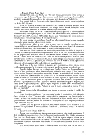33
A Resposta Divina: Jesus Cristo
Deus permitiu que Jesus Cristo, seu Filho sem pecado, assumisse a forma humana e
morresse em lugar do homem. "Porque Deus amou ao mundo de tal maneira que deu o seu Filho
unigênito, para que todo o que nele crê não pereça, mas tenha ávida eterna" (João 3:16).
Pela vontade de Deus, Jesus nasceu da virgem Maria, neste mundo, numa manjedoura
em Belém, há 2.000 anos.
Como diz a Bíblia, a semente da mulher feriria a cabeça da serpente (Gênesis 3:15).
Jesus foi concebido da semente de uma mulher, mas sem pai natural. Gerado do Espírito Santo,
mas sem ser semente do homem, o Salvador possuía sangue imaculado.
Jesus se fez carne a fim de ser o sacrifício de expiação dos pecados da humanidade. Por
este motivo João Batista gritou junto ao rio Jordão: "Eis o Cordeiro de Deus, que tira o pecado
do mundo" (João 129). Romanos 4:25 também diz que Jesus "foi entregue por causa das nossas
transgressões, e ressuscitou por causa da nossa justificação".
Por nossa causa e em nosso lugar Jesus levou sobre seu próprio corpo todo o pecado,
iniqüidade, feiúra, maldição e desespero do mundo.
Pendente entre o céu e a terra — com as mãos e os pés pregados naquela cruz, sua
cabeça ferida pela coroa de espinhos e seu lado perfurado por uma lança. Através de todos esses
sofrimentos Jesus apagou para sempre todos os nossos pecados diante do Pai.
Uma vez que Deus respondeu aos nossos desejos enviando seu Filho, e preparou o
caminho através do qual nos livramos do pecado e da morte, só nos resta aceitar a redenção que
ele nos proporcionou. Temos de aceitar a Jesus Cristo, o Filho do Deus vivo, como Salvador
pessoal. Embora Deus nos tenha dado seu Filho, ele não pode obrigar-nos a aceitá-lo como
Salvador. como aconteceu no Jardim do Éden, assim agora cada pessoa deve decidir e confessar
verbalmente essa decisão. A pessoa que crê e confessa está livre do poder da morte; a pessoa que
não aceita a Cristo mediante a fé, ainda está sob o poder da morte.
Desde que o Pai nos perdoou os pecados por intermédio de Jesus Cristo, nosso
problema está resolvido. Se formos para o inferno, será por não aceitarmos o perdão divino.
Quando Andrew Jackson era presidente dos Estados Unidos, um homem chamado
George Wilson apanhou um ladrão furtando algo de uma agência do correio. Wilson matou o
homem a tiros, foi preso, condenado e sentenciado à morte. Mas devido às circunstâncias do
crime, o presidente Jackson assinou um perdão especial que isentou e libertou Wilson. Aqui a
história se torna fora do comum. Wilson recusou-se a aceitar o perdão, e seguiu-se um dilema
legal. O caso foi, finalmente, parar na Suprema Corte onde John Marshall, juiz-presidente,
proferiu a seguinte famosa decisão: "A carta de perdão é meramente um pedaço de papel, mas
tem o poder de perdoar enquanto a pessoa objeto do perdão o aceita. Se tal pessoa se recusa
aceitá-lo, ela não pode ser isentada. Portanto, a pena de morte sentenciada a George Wilson
deve ser executada."
Aquele homem tinha sido perdoado, mas porque se recusou a aceitar o perdão, foi
executado.
Nossa situação é semelhante. Deus perdoou os pecados da humanidade. Hoje o Espírito
Santo proclama a todos: "Vossos pecados estão perdoados, mas deveis vir a Jesus e aceitar o
perdão." A absolvição divina nos foi dada, mas muitos não o aceitam. Não há socorro para os
que se recusam a aceitar o perdão; eles enfrentarão a execução e não terão ninguém para levar a
culpa, senão eles próprios.
Quando Jesus nos perdoou os pecados, não perdoou somente os do passado e os do
presente. Ele expiou todos os pecados de nossa vida inteira — incluindo o futuro — de uma vez
por todas.
De acordo com Hebreus 10:14-18:
Porque com uma oferta aperfeiçoou para sempre quantos estão sendo santificados. E
disto nos dá testemunho também o Espírito Santo; porquanto, após ter dito: Esta é a aliança que
farei com eles, depois daqueles dias, diz o Senhor: Porei nos seus corações as minhas leis, e
sobre as suas mentes as inscreverei, acrescenta: Também de nenhum modo me lembrarei dos
seus pecados e das suas iniqüidades, para sempre. Ora, onde há remissão destes, já não há oferta
pelo pecado.
pelo fato de nosso Senhor haver expiado os nossos pecados de uma vez por todas, já
 