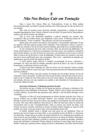 37
5
Não Nos Deixes Cair em Tentação
Deus é nosso Pai. Somos filhos do Todo-poderoso. Como os filhos pedem
fervorosamente ajuda e proteção no perigo, podemos orar a Deus para que ele não nos deixe cair
em tentação.
Mas antes de orarmos assim, devemos entender corretamente o sentido da palavra
tentação empregada por Jesus. Deseja o Senhor livrar-nos dela? Ele pode fazê-lo? Que podemos
realizar a fim de não cairmos em tentação?
Não se ouve com demasiada freqüência a palavra tentação nos círculos não-
evangélicos. Mas os cristãos dizem, com freqüência, coisas assim: "O diácono Fulano de Tal
caiu em tentação." "Venci a tentação." "Ore para que você não caia em tentação."
Quase todos nós usamos esta palavra sem entender o seu profundo significado. O que
ela significa? Há duas palavras gregas assim traduzidas. Uma, dokimadzo, refere-se à prova a
que Deus nos submete a fim de nos trazer maiores bênçãos, aprovando-nos e reconhecendo-nos.
Se nos esforçarmos por levar vidas vitoriosas, Deus nos provará com dokimadzo. Ele
deseja experimentar-nos a fim de nos recompensar com boas coisas, nos reconhecer e qualificar
para maiores bênçãos, ou a fim de fazer-nos mais úteis a ele. Submeter um boi à prova a fim de
saber se trata-se de um boi bom é o teste de dokimadzo. O diabo nunca nos submete a este teste
que prova nossa qualificação para uma recompensa. Não é este ° significado de tentação que
analisaremos aqui em termos da oração do Senhor.
A outra palavra grega refere-se à tentação acompanhada de prova, sofrimento e
tribulação. Às vezes este tipo de tentação, peiradzo, provém de Deus e às vezes de Satanás.
Examinemos os diferentes motivos envolvidos.
A palavra que Jesus empregou em "não nos deixes cair em tentação" refere-se àquela
que rouba, mata e destrói os que caem nela. Poucos que passaram por esta tentação permanecem
em boas condições.
A vontade de Deus é que não caiamos na tentação que nos poderia destruir através de
sofrimento, lutas e provações. A ordem de Cristo de que devemos orar para não cairmos em ten-
tação revela a vontade de nosso Pais amoroso de ouvir nossa súplica. Ao orarmos para não cair
em tentação, devemos crer que mediante esse pedido a mão estendida do Todo-poderoso nos
livrará das ciladas do diabo.
Provação, Sofrimento e Tribulação que Deus Permite
Há ocasiões em que o Senhor nos faz passar por provas, sofrimento e tribulação a fim
de determinar a nossa fidelidade. Se dissermos: "Senhor, Senhor" com os lábios, mas estivermos
vivendo mentiras, ele permitirá que passemos pela tentação a fim de poder distinguir nossa
veracidade.
Enquanto os filhos de Israel peregrinaram no deserto durante quarenta anos, Deus os
provou. Embora com os lábios dissessem "Senhor", seus corações estavam longe de Deus.
Quando as coisas iam bem, louvavam a Deus, mas quando as circunstâncias iam mal, davam-lhe
as costas. Por causa desta tendência, Deus provou os filhos de Israel para saber se confiavam
sinceramente nele ou não. Conseqüentemente, todas as pessoas que saíram do Egito, com
exceção de Josué e Calebe, morreram no deserto. Embora tenham chegado ao lugar de onde
podiam ver Canaã, a terra que manava leite e mel, não puderam entrar nela.
O Senhor também tentou a Abraão com uma prova de sua obediência. Disse ao
patriarca que levasse Isaque, seu único filho, a uma montanha na terra de Moriá e o oferecesse
em holocausto. Isaque nasceu na velhice do antigo habitante de Ur e nenhuma prova poderia ser
mais severa do que este pedido. Uma tempestade levantou-se no íntimo de Abraão. O desespero
inundou-o, por que Deus submeteu o patriarca a uma prova tão grande de peiradzo, fazendo-o
passar por sofrimento e tribulação? Porque Abraão se inclinava a amar Isaque mais do que ao
Senhor. Vendo que o patriarca corria o perigo de traí-lo e desobedecer--lhe, Deus resolveu testá-
 