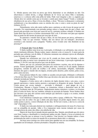 38
lo. Abraão passou com êxito na prova que devia determinar se era obediente ou não. Em
observância à ordem divina, o antigo habitante de Ur levou seu único filho à montanha,
amarrou-o e o colocou sobre uma pilha de lenha. Pode você imaginar a dor e a angústia que
Abraão deve ter sentido como pai ao levantar o cutelo para matar Isaque? Vendo a verdadeira
obediência do seu servo, Deus o livrou da aflição, e disse: "Deveras te abençoarei e certamente
multiplicarei a tua descendência como as estrelas dos céus e como a areia na praia do mar"
(Gênesis 22:17).
Naturalmente, teria sido muito melhor para o patriarca se não tivesse de passar por tal
provação. Foi experimentado com peiradzo porque amava a Isaque mais do que a Deus, mas
passou pela provação com êxito por causa de sua fé, e portanto recebeu a bênção. O Senhor nos
isenta deste tipo de prova se formos sinceramente fiéis a ele. E devemos orar para que sejamos
fiéis ao ponto de não termos de passar por esse tipo de teste.
Se amarmos o mundo mais do que a Deus, ele nos fará passar por prova, sofrimento e
tribulação. Toda vez que orarmos: "Senhor, não nos deixes cair em tentação", deveríamos
examinar a nós mesmos com a pergunta: "Senhor, estou vivendo uma vida obediente na tua
presença?"
A Tentação Que Vem do Diabo
O diabo também tenta levar-nos à provação, à tribulação e ao sofrimento, mas com um
intuito totalmente diferente. Deseja roubar, matar e destruir a nós e à nossa fé. A maior parte da
peiradzo que sofremos vem do diabo. O Altíssimo raramente nos submete à prova da tribulação
como fez com o pai de Isaque.
Quando nos esforçamos por viver em fé, crendo em Jesus como Salvador, o diabo
trabalha de todos os meios com o propósito de nos levar à descrença. A provação registrada em
Hebreus 11:36-38 é este tipo de prova que vem do diabo:
Outros, por sua vez, passaram pela prova de escárnios e açoites, sim, até de algemas e
prisões. Foram apedrejados, provados, serrados pelo meio, mortos ao fio da espada; andaram
peregrinos, vestidos de peles de ovelhas e de cabras, necessitados, afligidos, maltratados
(homens dos quais o mundo não era digno), errantes pelos desertos, pelos montes, pelas covas,
pelos antros da terra.
Essas pessoas tinham fé, mas o diabo as sacudiu com provação, tribulação e sofrimento
a fim de tirar-lhes essa fé. Nosso Senhor disse que devemos orar para não cairmos neste tipo de
tentação incitada por Satanás.
Enquanto a Coréia esteve sob o domínio do Japão durante trinta e seis anos, o povo
japonês aprisionou e matou muitos pastores e perseguiu os dirigentes da igreja. Satanás fez a
Coréia passar por severa tentação — provação e tribulação — para apagar de vez o
Cristianismo. Durante a Guerra Coreana, os comunistas vieram e destruíram mais de 260
igrejas. Fuzilaram mais de 230 pastores. Seqüestraram muitos ministros e crentes e os levaram
para a Coréia do Norte. Isto era, também, tentação ou provação de Satanás. Nosso Senhor disse
que devemos orar para não cairmos nesta tentação que destruiria a igreja e os crentes, tirando
desta terra a glória de Deus.
Com referência à tentação que o diabo lança sobre a igreja, a Bíblia diz: "Não temas as
coisas que tens de sofrer. Eis que o diabo está para lançar em prisão alguns dentre vós, para
serdes postos à prova, e tereis tribulação de dez dias. Sê fiel até à morte, e dar-te-ei a coroa da
vida" (Apocalipse 2:10).
O diabo nos tenta para destruir-nos mediante o enfraquecimento de nossa fé e fazer-nos
cair na armadilha do pecado. Adão e Eva tropeçaram nesta mesma tentação por causa da
concupiscência da carne, dos olhos e da soberba da vida.
Depois de Jesus haver jejuado durante quarenta dias, Satanás, percebendo que ele estava
com fome, tentou-o, desafiando-o a transformar pedras em pão. Depois o levou ao pináculo do
templo e disse-lhe que se atirasse à rua lá embaixo. Uma terceira vez Satanás tentou a Jesus
prometendo-lhe todos os reinos do mundo Ele se prostrasse diante dele e o adorasse.
Até hoje nosso inimigo usa vários meios para apanhar-nos em sua armadilha. Se formos
apanhados em tal tentação, seremos pisoteados e lançados na miséria.
 