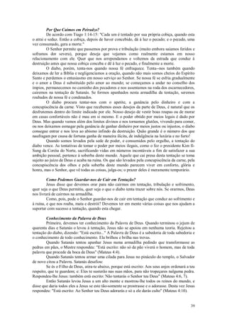 39
Por Que Caímos em Peiradzo?
De acordo com Tiago 1:14-15: "Cada um é tentado por sua própria cobiça, quando esta
o atrai e seduz. Então a cobiça, depois de haver concebido, dá à luz o pecado; e o pecado, uma
vez consumado, gera a morte."
O Senhor permite que passemos por prova e tribulação (muito embora saiamos feridos e
soframos dor severa), porque deseja que vejamos como realmente estamos em nosso
relacionamento com ele. Quer que nos arrependamos e voltemos da estrada que conduz à
destruição antes que nossa cobiça conceba e dê à luz o pecado, e finalmente a morte.
O diabo, porém, tenta-nos quando nossa fé enfraquece. Tenta--nos também quando
deixamos de ler a Bíblia e negligenciamos a oração, quando não mais somos cheios do Espírito
Santo e perdemos o entusiasmo em nosso serviço ao Senhor. Se nossa fé se esfria gradualmente
e o amor a Deus é substituído pelo amor ao mundo; se começamos a andar no conselho dos
ímpios, permanecemos no caminho dos pecadores e nos assentamos na roda dos escarnecedores,
cairemos na tentação de Satanás. Se formos apanhados nesta armadilha da tentação, seremos
roubados de nossa fé e condenados.
O diabo procura tentar-nos com o apetite, a ganância pelo dinheiro e com a
concupiscência da carne. Visto que recebemos esses desejos da parte de Deus, é natural que os
desfrutemos dentro do limite indicado por ele. Nosso desejo de vestir boas roupas ou de morar
em casas confortáveis não é mau em si mesmo. E o poder obtido por meios legais é dado por
Deus. Mas quando vamos além dos limites divinos e nos tornamos glutões, vivendo para comer,
ou nos deixamos esmagar pela ganância de ganhar dinheiro por meios justos ou injustos, o diabo
consegue entrar e nos leva ao abismo infindo da destruição. Quão grande é o número dos que
naufragam por causa de fortuna ganha de maneira ilícita, de indulgência na luxúria e no furto!
Quando somos levados pela sede de poder, e consumidos pelo orgulho, a tentação do
diabo vence. As tentativas de tomar o poder por meios ilegais, como o fez o presidente Kim Il-
Sung da Coréia do Norte, sacrificando vidas em números incontáveis a fim de satisfazer a sua
ambição pessoal, pertence à soberba deste mundo. Aquele que cai presa desta tentação se toma
sujeito ao juízo de Deus e acaba na ruína. Os que são levados pela concupiscência da carne, pela
concupiscência dos olhos e pela soberba deste mundo parecem viver em conforto, glória e
honra, mas o Senhor, que vê todas as coisas, julga-os; o prazer deles é meramente temporário.
Como Podemos Guardar-nos de Cair em Tentação?
Jesus disse que devemos orar para não cairmos em tentação, tribulação e sofrimento,
quer seja o que Deus permitiu, quer seja o que o diabo tenta trazer sobre nós. Se orarmos, Deus
nos livrará de cairmos na armadilha.
Como, pois, pode o Senhor guardar-nos de cair em tentação que conduz ao sofrimento e
à ruína, e que nos rouba, mata e destrói? Devemos ter em mente várias coisas que nos ajudam a
suportar com sucesso a tentação, quando esta chegar.
Conhecimento da Palavra de Deus
Primeiro, devemos ter conhecimento da Palavra de Deus. Quando terminou o jejum de
quarenta dias e Satanás o levou à tentação, Jesus não se apoiou em nenhuma teoria. Rejeitou a
tentação do diabo, dizendo: "Está escrito..." A Palavra de Deus é a sabedoria de toda sabedoria e
o conhecimento de todo conhecimento. Ela brilhou e brilha nas trevas.
Quando Satanás tentou apanhar Jesus numa armadilha pedindo que transformasse as
pedras em pães, o Mestre respondeu: "Está escrito: não só de pão viverá o homem, mas de toda
palavra que procede da boca de Deus" (Mateus 4:4).
Quando Satanás tentou armar uma cilada para Jesus no pináculo do templo, o Salvador
de novo citou a Palavra. Satanás desafiou:
Se és o Filho de Deus, atira-te abaixo, porque está escrito: Aos seus anjos ordenará a teu
respeito, que te guardem; e: Eles te susterão nas suas mãos, para não tropeçares nalguma pedra.
Respondeu-lhe Jesus: também está escrito: Não tentarás o Senhor teu Deus" (Mateus 4:6, 7).
Então Satanás levou Jesus a um alto monte e mostrou-lhe todos os reinos do mundo, e
disse que daria todos eles a Jesus se este tão-somente se prostrasse e o adorasse. Desta vez Jesus
respondeu: "Está escrito: Ao Senhor teu Deus adorarás e só a ele darás culto" (Mateus 4:10).
 