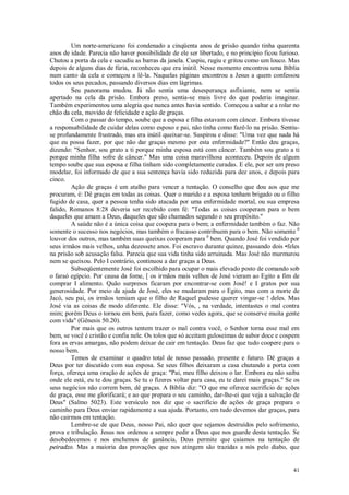 41
Um norte-americano foi condenado a cinqüenta anos de prisão quando tinha quarenta
anos de idade. Parecia não haver possibilidade de ele ser libertado, e no princípio ficou furioso.
Chutou a porta da cela e sacudiu as barras da janela. Cuspiu, rugiu e gritou como um louco. Mas
depois de alguns dias de fúria, reconheceu que era inútil. Nesse momento encontrou uma Bíblia
num canto da cela e começou a lê-la. Naquelas páginas encontrou a Jesus a quem confessou
todos os seus pecados, passando diversos dias em lágrimas.
Seu panorama mudou. Já não sentia uma desesperança asfixiante, nem se sentia
apertado na cela da prisão. Embora preso, sentia-se mais livre do que poderia imaginar.
Também experimentou uma alegria que nunca antes havia sentido. Começou a saltar e a rolar no
chão da cela, movido de felicidade e ação de graças.
Com o passar do tempo, soube que a esposa e filha estavam com câncer. Embora tivesse
a responsabilidade de cuidar delas como esposo e pai, não tinha como fazê-lo na prisão. Sentiu-
se profundamente frustrado, mas era inútil queixar-se. Suspirou e disse: "Uma vez que nada há
que eu possa fazer, por que não dar graças mesmo por esta enfermidade?" Então deu graças,
dizendo: "Senhor, sou grato a ti porque minha esposa está com câncer. Também sou grato a ti
porque minha filha sofre de câncer." Mas uma coisa maravilhosa aconteceu. Depois de algum
tempo soube que sua esposa e filha tinham sido completamente curadas. E ele, por ser um preso
modelar, foi informado de que a sua sentença havia sido reduzida para dez anos, e depois para
cinco.
Ação de graças é um atalho para vencer a tentação. O conselho que dou aos que me
procuram, é: Dê graças em todas as coisas. Quer o marido e a esposa tenham brigado ou o filho
fugido de casa, quer a pessoa tenha sido atacada por uma enfermidade mortal, ou sua empresa
falido, Romanos 8:28 deveria ser recebido com fé: "Todas as coisas cooperam para o bem
daqueles que amam a Deus, daqueles que são chamados segundo o seu propósito."
A saúde não é a única coisa que coopera para o bem; a enfermidade também o faz. Não
somente o sucesso nos negócios, mas também o fracasso contribuem para o bem. Não somente 0
louvor dos outros, mas também suas queixas cooperam para 0
bem. Quando José foi vendido por
seus irmãos mais velhos, unha dezessete anos. Foi escravo durante quinze, passando dois •feles
na prisão sob acusação falsa. Parecia que sua vida tinha sido arruinada. Mas José não murmurou
nem se queixou. Pelo I contrário, continuou a dar graças a Deus.
Subseqüentemente José foi escolhido para ocupar o mais elevado posto de comando sob
o faraó egípcio. Por causa da fome, [ os irmãos mais velhos de José vieram ao Egito a fim de
comprar I alimento. Quão surpresos ficaram por encontrar-se com José! e I gratos por sua
generosidade. Por meio da ajuda de José, eles se mudaram para o Egito, mas com a morte de
Jacó, seu pai, os irmãos temiam que o filho de Raquel pudesse querer vingar-se ! deles. Mas
José via as coisas de modo diferente. Ele disse: "Vós, , na verdade, intentastes o mal contra
mim; porém Deus o tornou em bem, para fazer, como vedes agora, que se conserve muita gente
com vida" (Gênesis 50.20).
Por mais que os outros tentem trazer o mal contra você, o Senhor torna esse mal em
bem, se você é cristão e confia nele. Os tolos que só aceitam guloseimas de sabor doce e cospem
fora as ervas amargas, não podem deixar de cair em tentação. Deus faz que tudo coopere para o
nosso bem.
Temos de examinar o quadro total de nosso passado, presente e futuro. Dê graças a
Deus por ter discutido com sua esposa. Se seus filhos deixaram a casa chutando a porta com
força, ofereça uma oração de ações de graça: "Pai, meu filho deixou o lar. Embora eu não saiba
onde ele está, eu te dou graças. Se tu o fizeres voltar para casa, eu te darei mais graças." Se os
seus negócios não correm bem, dê graças. A Bíblia diz: "O que me oferece sacrifício de ações
de graça, esse me glorificará; e ao que prepara o seu caminho, dar-lhe-ei que veja a salvação de
Deus" (Salmo 5023). Este versículo nos diz que o sacrifício de ações de graça prepara o
caminho para Deus enviar rapidamente a sua ajuda. Portanto, em tudo devemos dar graças, para
não cairmos em tentação.
Lembre-se de que Deus, nosso Pai, não quer que sejamos destruídos pelo sofrimento,
prova e tribulação. Jesus nos ordenou a sempre pedir a Deus que nos guarde desta tentação. Se
desobedecemos e nos enchemos de ganância, Deus permite que caiamos na tentação de
peiradzo. Mas a maioria das provações que nos atingem são trazidas a nós pelo diabo, que
 