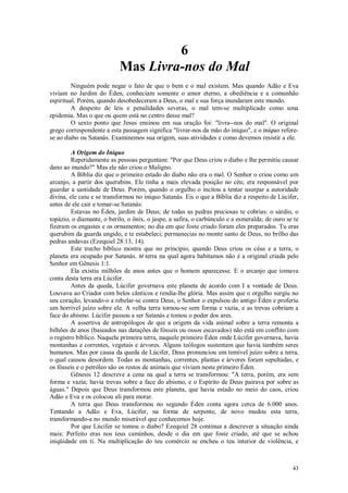 43
6
Mas Livra-nos do Mal
Ninguém pode negar o fato de que o bem e o mal existem. Mas quando Adão e Eva
viviam no Jardim do Éden, conheciam somente o amor eterno, a obediência e a comunhão
espiritual. Porém, quando desobedeceram a Deus, o mal e sua força inundaram este mundo.
A despeito de leis e penalidades severas, o mal tem-se multiplicado como uma
epidemia. Mas o que ou quem está no centro desse mal?
O sexto ponto que Jesus ensinou em sua oração foi: "livra--nos do mal". O original
grego correspondente a esta passagem significa "livrar-nos da mão do iníquo", e o iníquo refere-
se ao diabo ou Satanás. Examinemos sua origem, suas atividades e como devemos resistir a ele.
A Origem do Iníquo
Repetidamente as pessoas perguntam: "Por que Deus criou o diabo e lhe permitiu causar
dano ao mundo?" Mas ele não criou o Maligno.
A Bíblia diz que o primeiro estado do diabo não era o mal. O Senhor o criou como um
arcanjo, a partir dos querubins. Ele tinha a mais elevada posição no céu; era responsável por
guardar a santidade de Deus. Porém, quando o orgulho o incitou a tentar usurpar a autoridade
divina, ele caiu e se transformou no iníquo Satanás. Eis o que a Bíblia diz a respeito de Lúcifer,
antes de ele cair e tomar-se Satanás:
Estavas no Éden, jardim de Deus; de todas as pedras preciosas te cobrias: o sárdio, o
topázio, o diamante, o berilo, o ônix, o jaspe, a safira, o carbúnculo e a esmeralda; de ouro se te
fizeram os engastes e os ornamentos; no dia em que foste criado foram eles preparados. Tu eras
querubim da guarda ungido, e te estabeleci; permanecias no monte santo de Deus, no brilho das
pedras andavas (Ezequiel 28:13, 14).
Este trecho bíblico mostra que no princípio, quando Deus criou os céus e a terra, o
planeta era ocupado por Satanás. M terra na qual agora habitamos não é a original criada pelo
Senhor em Gênesis 1:1.
Ela existiu milhões de anos antes que o homem aparecesse. E o arcanjo que tomava
conta desta terra era Lúcifer.
Antes da queda, Lúcifer governava este planeta de acordo com I a vontade de Deus.
Louvava ao Criador com belos cânticos e rendia-lhe glória. Mas assim que o orgulho surgiu no
seu coração, levando-o a rebelar-se contra Deus, o Senhor o expulsou do antigo Éden e proferiu
um horrível juízo sobre ele. A velha terra tornou-se sem forma e vazia, e as trevas cobriam a
face do abismo. Lúcifer passou a ser Satanás e tomou o poder dos ares.
A assertiva de antropólogos de que a origem da vida animal sobre a terra remonta a
bilhões de anos (baseados nas datações de fósseis ou ossos escavados) não está em conflito com
o registro bíblico. Naquela primeira terra, naquele primeiro Éden onde Lúcifer governava, havia
montanhas e correntes, vegetais e árvores. Alguns teólogos sustentam que havia também seres
humanos. Mas por causa da queda de Lúcifer, Deus pronunciou um temível juízo sobre a terra,
o qual causou desordem. Todas as montanhas, correntes, plantas e árvores foram sepultadas, e
os fósseis e o petróleo são os restos de animais que viviam neste primeiro Éden.
Gênesis 12 descreve a cena na qual a terra se transformou: "A terra, porém, era sem
forma e vazia; havia trevas sobre a face do abismo, e o Espírito de Deus pairava por sobre as
águas." Depois que Deus transformou este planeta, que havia estado no meio do caos, criou
Adão e Eva e os colocou ali para morar.
A terra que Deus transformou no segundo Éden conta agora cerca de 6.000 anos.
Tentando a Adão e Eva, Lúcifer, na forma de serpente, de novo mudou esta terra,
transformando-a no mundo miserável que conhecemos hoje.
Por que Lúcifer se tomou o diabo? Ezequiel 28 continua a descrever a situação ainda
mais: Perfeito eras nos teus caminhos, desde o dia em que foste criado, até que se achou
iniqüidade em ti. Na multiplicação do teu comércio se encheu o teu interior de violência, e
 