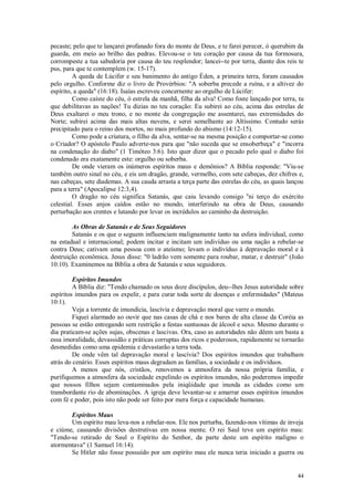 44
pecaste; pelo que te lançarei profanado fora do monte de Deus, e te farei perecer, ó querubim da
guarda, em meio ao brilho das pedras. Elevou-se o teu coração por causa da tua formosura,
corrompeste a tua sabedoria por causa do teu resplendor; lancei--te por terra, diante dos reis te
pus, para que te contemplem (w. 15-17).
A queda de Lúcifer e seu banimento do antigo Éden, a primeira terra, foram causados
pelo orgulho. Conforme diz o livro de Provérbios: "A soberba precede a ruína, e a altivez do
espírito, a queda" (16:18). Isaías escreveu concernente ao orgulho de Lúcifer:
Como caíste do céu, ó estrela da manhã, filha da alva! Como foste lançado por terra, tu
que debilitavas as nações! Tu dizias no teu coração: Eu subirei ao céu, acima das estrelas de
Deus exaltarei o meu trono, e no monte da congregação me assentarei, nas extremidades do
Norte; subirei acima das mais altas nuvens, e serei semelhante ao Altíssimo. Contudo serás
precipitado para o reino dos mortos, no mais profundo do abismo (14:12-15).
Como pode a criatura, o filho da alva, sentar-se na mesma posição e comportar-se como
o Criador? O apóstolo Paulo adverte-nos para que "não suceda que se ensoberbeça" e "incorra
na condenação do diabo" (1 Timóteo 3:6). Isto quer dizer que o pecado pelo qual o diabo foi
condenado era exatamente este: orgulho ou soberba.
De onde vieram os inúmeros espíritos maus e demônios? A Bíblia responde: "Viu-se
também outro sinal no céu, e eis um dragão, grande, vermelho, com sete cabeças, dez chifres e,
nas cabeças, sete diademas. A sua cauda arrasta a terça parte das estrelas do céu, as quais lançou
para a terra" (Apocalipse 12:3,4).
O dragão no céu significa Satanás, que caiu levando consigo u
ni terço do exército
celestial. Esses anjos caídos estão no mundo, interferindo na obra de Deus, causando
perturbação aos crentes e lutando por levar os incrédulos ao caminho da destruição.
As Obras de Satanás e de Seus Seguidores
Satanás e os que o seguem influenciam malignamente tanto na esfera individual, como
na estadual e internacional; podem incitar e incitam um indivíduo ou uma nação a rebelar-se
contra Deus; cativam uma pessoa com o ateísmo; levam o indivíduo à depravação moral e à
destruição econômica. Jesus disse: "0 ladrão vem somente para roubar, matar, e destruir" (João
10:10). Examinemos na Bíblia a obra de Satanás e seus seguidores.
Espíritos Imundos
A Bíblia diz: "Tendo chamado os seus doze discípulos, deu--lhes Jesus autoridade sobre
espíritos imundos para os expelir, e para curar toda sorte de doenças e enfermidades" (Mateus
10:1).
Veja a torrente de imundícia, lascívia e depravação moral que varre o mundo.
Fiquei alarmado ao ouvir que nas casas de chá e nos bares de alta classe da Coréia as
pessoas se estão entregando sem restrição a festas suntuosas de álcool e sexo. Mesmo durante o
dia praticam-se ações sujas, obscenas e lascivas. Ora, caso as autoridades não dêem um basta a
essa imoralidade, devassidão e práticas corruptas dos ricos e poderosos, rapidamente se tornarão
desmedidas como uma epidemia e devastarão a terra toda.
De onde vêm tal depravação moral e lascívia? Dos espíritos imundos que trabalham
atrás do cenário. Esses espíritos maus degradam as famílias, a sociedade e os indivíduos.
A menos que nós, cristãos, renovemos a atmosfera da nossa própria família, e
purifiquemos a atmosfera da sociedade expelindo os espíritos imundos, não poderemos impedir
que nossos filhos sejam contaminados pela iniqüidade que inunda as cidades como um
transbordante rio de abominações. A igreja deve levantar-se e amarrar esses espíritos imundos
com fé e poder, pois isto não pode ser feito por mera força e capacidade humanas.
Espíritos Maus
Um espírito mau leva-nos a rebelar-nos. Ele nos perturba, fazendo-nos vítimas de inveja
e ciúme, causando divisões destrutivas em nossa mente. O rei Saul teve um espírito mau:
"Tendo-se retirado de Saul o Espírito do Senhor, da parte deste um espírito maligno o
atormentava" (1 Samuel 16:14).
Se Hitler não fosse possuído por um espírito mau ele nunca teria iniciado a guerra ou
 