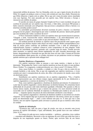 45
massacrado milhões de pessoas. Ouvi na Alemanha, certa vez, que o tapete do piso do avião de
Hitler foi rasgado em pedaços como se tivesse sido cortado por uma faca afiada. Disseram-me
que Hitler dilacerou o tapete com as unhas. Diz-se que até a mesa de jantar estava manchada
com suas lágrimas. Por estar possuído por um espírito mau, Hitler devastou a Europa e
massacrou seis milhões de judeus.
O suicídio em massa do grupo chamado Templo do Povo é outro incidente em que um
ocultista foi possuído por um espírito mau. Jim Jones, o líder deles, convenceu 900 pessoas a
beber cianureto misturado com refrigerante. Que pavorosos e prejudiciais efeitos a heresia e as
doutrinas estranhas podem causar!
As autoridades governamentais deveriam examinar de perto a heresia e as doutrinas
perigosas de tais grupos e desarraigá-las por amor à sanidade das pessoas. Quem pode garantir
que esse incidente não venha a acontecer de novo?
O Novo Testamento também se refere aos espíritos maus que trazem loucura às pessoas.
"Chegada a tarde, trouxeram-lhe muitos endemoninhados; e ele maravilhosamente com a
palavra expeliu os espíritos, e curou todos os que estavam doentes" (Mateus 8:16).
Em nenhum período da história os espíritos maus têm prevalecido tanto quanto agora.
Os hospitais para doentes mentais estão cheios em todo o mundo. Minha correspondência rece-
bida de muitos países confirma um problema assolador: Com a onda de urbanização e
industrialização, homens e mulheres sentem-se como componentes de uma máquina. Estão
sofrendo de esterilidade espiritual, gemendo sob a pesada carga da mente. Tirando proveito
deste momento, os espíritos maus entram rapidamente em ação, trazendo desassossego, mau
humor, desapontamento e frustração aos que não têm Jesus em suas vidas. Causam até divisões
de personalidades. Quão gratos nós, os cristãos, devíamos ser por podermos resistir ao inimigo
quando sentimos que a opressão tenta subjugar-nos!
Espíritos Mentirosos e Enganadores
Um espírito mentiroso induz as pessoas a crer numa mentira, e depois as leva à
destruição. "Respondeu-lhe: Sairei e serei espírito mentiroso na boca de todos os seus profetas.
Disse o Senhor: Tu o enganarás, e ainda prevalecerás; sai, e faze-o assim" (2 Crônicas 1821).
Jesus, nosso Senhor, é o caminho, a verdade e a vida. Os que o têm no centro de seu
coração herdarão a vida eterna. Mas os que são enganados por espíritos mentirosos, e vivem
somente por amor à concupiscência da carne, dos olhos e dos prazeres do mundo, esses cairão
em destruição eterna.
Semelhantes aos espíritos mentirosos são os espíritos enganadores. "Ora, o Espírito
afirma expressamente que, nos últimos tempos alguns apostatarão da fé, por obedecerem a
espíritos enganadores e a ensinos de demônios" (1 Timóteo 4:1).
Hoje, esses espíritos enganadores e doutrinas de demônios prevalecem. O comunismo é
o pior tipo de espírito enganador e ensino demoníaco na história humana. Os comunistas fazem
publicidade de um paraíso onde todos desfrutam igualdade e liberdade. Mas quando se olha no
interior dessas nações, descobre-se que a maioria das pessoas vive num miserável estado de
escravidão sem ter nenhuma liberdade de imprensa ou liberdade para mudar-se de casa ou de
serviço — enquanto apenas uns poucos da classe dominante satisfazem a seus desejos.
Esses espíritos enganadores e doutrinas de demônios também se encontram nos círculos
religiosos. Talvez alguém diga que as pessoas não podem ter vida eterna a menos que se congre-
guem em determinado lugar — onde o reino milenial está para vir. É claro que isto é uma
mentira, mas um espírito enganador pode convencer as pessoas de que as mentiras estão cheias
de verdade.
Espírito de Adivinhação
"Aconteceu que, indo nós para o lugar de oração, nos saiu ao encontro uma jovem
possessa de espírito adivinhador, o qual, adivinhando, dava grande lucro aos seus senhores"
(Atos 16:16).
No começo de cada ano novo, muitos incrédulos — políticos, empresários, ricos e pobres
— consultam adivinhadores. Recorrem a eles na esperança de ouvir dizer que terão boa sorte a
despeito de sua inquietação quanto ao futuro. Porém, após ouvirem falar de um futuro
 