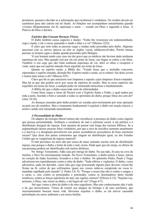 46
promissor, passam a duvidar se a informação que receberam é verdadeira. Os cristãos devem ser
cautelosos para não caírem em tal ilusão. As bênçãos nos acompanham naturalmente quando
vivemos diligentemente em fé, esperança e amor — crendo em Deus e seguindo a Jesus. A
Palavra de Deus o declara.
Espíritos Que Causam Doenças Físicas
O diabo também causa cegueira e mudez. "Então lhe trouxeram um endemoninhado,
cego e mudo, e ele o curou, passando o mudo a falar e a ver" (Mateus 1222).
É claro que nem todas as pessoas cegas e mudas estão possuídas pelo diabo. Algumas
nasceram sem os nervos ópticos ou têm os órgãos vocais subdesenvolvidos. Porém muitas
pessoas se tornam cegas e mudas quando possuídas pelo Maligno.
Vi um homem mudo cujo caso era tão grave que os médicos não haviam dado nenhuma
esperança de cura. Mas quando orei por ele em nome de Jesus, sua língua se soltou e ele falou.
Também vi um cego que não tinha nenhuma esperança de ver, abrir os olhos e recuperar a
visão, antes que um espírito imundo fosse expelido em nome de Jesus.
Quanto ao espírito surdo, a Bíblia diz: "Vendo Jesus que a multidão concorria,
repreendeu o espírito imundo, dizendo-lhe: Espírito mudo e surdo, eu te ordeno: Sai deste jovem
e nunca mais tomes a ele" (Marcos 925).
Claro que há os que nasceram sem tímpanos e aqueles cujos tímpanos foram rompidos.
Mas há os que não podem ouvir por causa de espíritos de surdez. Mas se esses espíritos são
expelidos em nome de Jesus, a audição pode ser restaurada miraculosa e imediatamente.
A Bíblia diz que o diabo causa toda sorte de enfermidades.
Como Deus ungiu a Jesus de Nazaré com o Espírito Santo e Poder, o qual andou por
toda a parte, fazendo o bem e curando a todos os oprimidos do diabo, porque Deus era com ele"
(Atos 10:38).
As doenças causadas pelo diabo podem ser curadas provisoriamente por uma operação
ou pelo uso de remédios. Mas o tratamento fundamental é expulsar o diabo em oração sincera, e
assim a saúde será restaurada naturalmente.
A Personalidade do Diabo
Os adeptos da teologia liberal tentam não reconhecer a presença do diabo como alguém
que possua personalidade. Atribuem a existência do mal à estrutura social, à má política e à
distribuição desigual da riqueza. Esta maneira de pensar está longe dos ensinos bíblicos. Se a
argumentação dessas pessoas fosse verdadeira, por que a taxa de suicídios aumenta anualmente
e a lascívia e a dissipação prevalecem nos países escandinavos possuidores de boas estruturas
sociais? Que dizer dos países comunistas que alegam ter distribuição igual, ou dos Estados
Unidos que se vangloriam da riqueza material?
O mal prevalece na terra não por causa de maus sistemas sociais nem de distribuição
injusta, mas porque o diabo, a fonte de todo o mal, existe. Onde quer que ele esteja, os efeitos de
sua presença podem ser identificados sob muitos disfarces.
No Antigo Testamento, Adão caiu por intriga do diabo. Na sua mão, Jó caiu na cova da
miséria, e Davi foi extremamente tentado. No Novo Testamento, o diabo tentou a Jesus; entrou
no coração de Judas Iscariotes, levando-o a trair o Senhor. Os apóstolos Pedro, Paulo e Tiago
advertiram-nos repetidamente contra a obra do diabo. "Sede sóbrios e vigilantes. O diabo, vosso
adversário, anda em derredor, como leão que ruge procurando alguém para devorar; resisti-lhe
firmes na fé, certos de que sofrimentos iguais aos vossos estão-se cumprindo na vossa ir-
mandade espalhada pelo mundo" (1 Pedro 5:8, 9). "Porque a nossa luta não é contra o sangue e
a carne, e, sim, contra os principados e potestades, contra os dominadores deste mundo
tenebroso, contra as forças espirituais do mal, nas regiões celestes" (Efésios 6:12). "Sujeitai-vos,
portanto, a Deus; mas resisti ao diabo, e ele fugirá de vós" (Tiago 4:7).
Até aqui vimos a obra do diabo e de seus seguidores. Mas este conhecimento não é tudo
o de que necessitamos. Temos de resistir aos ataques do Inimigo e de seus auxiliares, que
incessantemente buscam nossa vida. Devemos expulsar o diabo, se ele estiver causando
perturbação em nosso ambiente e em nossa família.
 