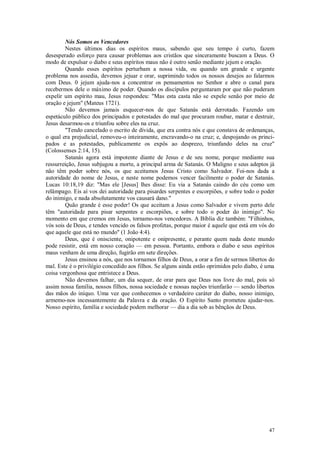 47
Nós Somos os Vencedores
Nestes últimos dias os espíritos maus, sabendo que seu tempo é curto, fazem
desesperado esforço para causar problemas aos cristãos que sinceramente buscam a Deus. O
modo de expulsar o diabo e seus espíritos maus não é outro senão mediante jejum e oração.
Quando esses espíritos perturbam a nossa vida, ou quando um grande e urgente
problema nos assedia, devemos jejuar e orar, suprimindo todos os nossos desejos ao falarmos
com Deus. 0 jejum ajuda-nos a concentrar os pensamentos no Senhor e abre o canal para
recebermos dele o máximo de poder. Quando os discípulos perguntaram por que não puderam
expelir um espírito mau, Jesus respondeu: "Mas esta casta não se expele senão por meio de
oração e jejum" (Mateus 1721).
Não devemos jamais esquecer-nos de que Satanás está derrotado. Fazendo um
espetáculo público dos principados e potestades do mal que procuram roubar, matar e destruir,
Jesus desarmou-os e triunfou sobre eles na cruz.
"Tendo cancelado o escrito de dívida, que era contra nós e que constava de ordenanças,
o qual era prejudicial, removeu-o inteiramente, encravando-o na cruz; e, despojando os princi-
pados e as potestades, publicamente os expôs ao desprezo, triunfando deles na cruz"
(Colossenses 2:14, 15).
Satanás agora está impotente diante de Jesus e de seu nome, porque mediante sua
ressurreição, Jesus subjugou a morte, a principal arma de Satanás. O Maligno e seus adeptos já
não têm poder sobre nós, os que aceitamos Jesus Cristo como Salvador. Foi-nos dada a
autoridade do nome de Jesus, e neste nome podemos vencer facilmente o poder de Satanás.
Lucas 10:18,19 diz: "Mas ele [Jesus] lhes disse: Eu via a Satanás caindo do céu como um
relâmpago. Eis aí vos dei autoridade para pisardes serpentes e escorpiões, e sobre todo o poder
do inimigo, e nada absolutamente vos causará dano."
Quão grande é esse poder! Os que aceitam a Jesus como Salvador e vivem perto dele
têm "autoridade para pisar serpentes e escorpiões, e sobre todo o poder do inimigo". No
momento em que cremos em Jesus, tornamo-nos vencedores. A Bíblia diz também: "Filhinhos,
vós sois de Deus, e tendes vencido os falsos profetas, porque maior é aquele que está em vós do
que aquele que está no mundo" (1 João 4:4).
Deus, que é onisciente, onipotente e onipresente, e perante quem nada deste mundo
pode resistir, está em nosso coração — em pessoa. Portanto, embora o diabo e seus espíritos
maus venham de uma direção, fugirão em sete direções.
Jesus ensinou a nós, que nos tornamos filhos de Deus, a orar a fim de sermos libertos do
mal. Este é o privilégio concedido aos filhos. Se alguns ainda estão oprimidos pelo diabo, é uma
coisa vergonhosa que entristece a Deus.
Não devemos falhar, um dia sequer, de orar para que Deus nos livre do mal, pois só
assim nossa família, nossos filhos, nossa sociedade e nossas nações triunfarão — sendo libertos
das mãos do iníquo. Uma vez que conhecemos o verdadeiro caráter do diabo, nosso inimigo,
armemo-nos incessantemente da Palavra e da oração. O Espírito Santo prometeu ajudar-nos.
Nosso espírito, família e sociedade podem melhorar — dia a dia sob as bênçãos de Deus.
 