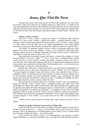 48
7
Jesus, Que Virá De Novo
Até aqui temos posto nossos pensamentos na Palavra para podermos orar como Jesus
nos ensinou. Tendo Jesus dentro de nós, podemos pedir que o nome do Pai e a vontade de seu
reino sejam glorificados em nossas vidas. Podemos orar ao bom Deus que nos dê o pão nosso de
cada dia, que perdoe nossos pecados e nos livre do mal. Mas termina aqui nossa súplica? Não.
No final de sua oração Jesus nos ensinou como pensar quanto ao mundo futuro. Vejamos esses
pontos.
O Reino, o Poder e a Glória
"Pois teu é o reino, o poder e a glória para sempre." O significado deste versículo,
Mateus 6:13, é que o reino, o poder e a glória deste mundo — passado, presente e futuro —
pertencem a Deus. O governante supremo de todas as coisas é o Pai. O rei Davi, o mais corajoso
e o maior dentre os reis de Judá, louvava ao Senhor paralelamente a estas linhas quando
transferiu seu trono para o filho Salomão, confiando-lhe a tarefa de construir o templo de Deus.
Tua, Senhor, é a grandeza, o poder, a honra, a vitória e a majestade; porque teu é tudo
quanto há nos céus e na terra; teu, Senhor, é o reino, e tu te exaltaste por chefe sobre todos.
Riquezas e glória vêm de ti, tu dominas sobre tudo, na tua mão há força e poder; contigo está o
engrandecer e a tudo dar força (1 Crônicas 10:11, 12).
Deus retém toda a autoridade em suas mãos hoje, e a tomará Para si próprio no último
dia para edificar o seu reino, a saber, 0 nov
o céu e a nova terra. Conseqüentemente, quando
oramos "pois teu é o reino, o poder e a glória, para sempre", devemos retratar o novo céu e a
nova terra que serão criados pelo soberano poder divino. É especialmente importante sabermos
com precisão o que acontecerá nos últimos dias a fim de podermos orar e viver de acordo com a
vontade de Deus, visto que sua vinda está próxima.
Quando Jesus olhava para o templo de Jerusalém, seus discípulos lhe perguntaram: "E
que sinal haverá da tua vinda e da consumação do século?" (Mateus 24:3). Ele respondeu:
"Vede que ninguém vos engane. Porque virão muitos em meu nome, dizendo: Eu sou o Cristo, e
enganarão a muitos. E certamente ouvireis falar de guerras e rumores de guerras" (Mateus 24:4-
6). Ele prosseguiu dizendo que haverá perturbação mundial e que a perseguição virá sobre
aqueles que crêem nele. Haverá fomes e tremores de terra. O evangelho será pregado em todo o
mundo para testemunho a todas as nações. Então virá o fim.
Dois mil anos já se passaram desde que os discípulos fizeram a Jesus essa pergunta no
Monte das Oliveiras. Tanto a história como a experiência indicam que todos esses sinais
profetizados dos últimos dias estão-se desenrolando. Mais falsos profetas têm surgido do que
em qualquer outra época da história. Perseguem a igreja, o corpo de Cristo, e a tentam enganar.
Guerras, perseguições e terremotos têm irrompido, e o evangelho de Jesus Cristo está sendo
pregado em todas as nações do mundo. O fim, a que nosso Senhor se referiu em sua profecia,
está 2.000 anos mais próximo do que quando os discípulos viviam. E agora ainda podemos fazer
a mesma pergunta a Jesus: Senhor, "e que sinal haverá da tua vinda e da consumação do
século?"
A Bíblia revela o que acontecerá nos últimos dias, e qual o plano divino para o fim do
mundo.
Profecia do Antigo Testamento Concernente aos Últimos Dias
Escrito há 2600 anos, o livro de Daniel, no Antigo Testamento, registra com precisão os
eventos de nossa presente era — como se um historiador tivesse escrito acerca de eventos
passados. Através da imagem que o rei Nabucodonosor viu em Daniel 2:36-45, o Espírito Santo
nos revela toda a história da Europa — até o fim do mundo.
Cerca de 600 anos antes de Cristo, o rei Nabucodonosor, que governou o imenso
Império Babilônico, teve um terrível pesadelo, mas ao acordar de manhã não podia lembrar-se
 