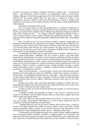 49
do sonho. O rei reuniu seus mágicos, astrólogos e feiticeiros e ordenou--lhes — sob ameaça de
morte — que lembrassem o sonho e dessem a sua interpretação. Daniel e os três jovens,
Sadraque, Mesaque e Abede-Nego, judeus que haviam sido levados cativos de Israel, também
estavam sob esta ameaça quando Deus Pai, que ouviu as orações de Daniel e seus
companheiros, mostrou a Daniel o sonho do rei Nabucodonosor e deu-lhe a sabedoria para
interpretá-lo. Esse sonho era uma sinopse da história universal, desde o tempo da Babilônia até
o fim do mundo.
Daniel entrou na presença do rei e disse:
Tu, ó rei, estavas vendo, e eis aqui uma grande estátua... A cabeça era de fino ouro, o
peito e os braços de prata, o ventre e os quadris de bronze; as pernas de ferro, os pés em parte
de ferro, em parte de barro. Quando estavas olhando, uma pedra foi cortada sem auxílio de
mãos, feriu a estátua nos pés. . . e os esmiuçou. Então foi juntamente esmiuçado o ferro, o
barro, o bronze, a prata e o ouro, os quais se fizeram como a palha das eiras no estio. . . Mas a
pedra que feriu a estátua se tornou em uma grande montanha que encheu toda a terra (Daniel
2:31-35).
Sim, o rei sabia que era isto o que ele havia sonhado, e aceitou a interpretação que
Daniel deu: Nabucodonosor era a cabeça de ouro da estátua. E Daniel lhe disse: "Depois de ti se
levantará outro reino, inferior ao teu", feito de prata e dividido em dois. Mas este reino pereceria
e um reino de bronze, mais forte do que a prata, tomaria o seu lugar, que por sua vez cairia
diante de um reino de ferro, mais forte do que o de bronze e dividido em dois. Finalmente, a
terra passaria a ser governada por um reino de "dez dedos".
A interpretação de Daniel tem-se comprovado através da história. Conforme disse o
profeta, algum tempo depois a Babilônia caiu sob os medos e persas e esses dois reinos
govemaram-na alternadamente. Os medos e os persas eram os dois braços de Prata da estátua.
Abaixo do peito de prata estava o ventre de bronze, o período helenista de Alexandre, o Grande,
da Macedônia, conquistador dos medos e persas. Este reino de bronze chegou não somente ao
ventre, mas às coxas, que indicavam a ascensão de Roma no terceiro século antes de Cristo. Ela
conquistou a Grécia e assumiu o controle de todo o mundo ocidental, mas logo o império
romano foi dividido em dois: o oriental e o ocidental. O império romano do Ocidente caiu no
ano 476 d.C, e o do Oriente em 1453 d.C.
Agora só resta um período — o dos dez dedos, no qual as dez nações da Europa serão
reunidas em torno da região que outrora foi a Babilônia. A partir desse momento, terá início o
fim do mundo. A interpretação de Daniel refere-se a uma pedra — Jesus Cristo, que voltará no
fim dos tempos. Isaías também se refere a essa pedra: "Eis que eu assentei em Sião uma pedra,
pedra já provada, pedra preciosa, angular, solidamente assentada; aquele que crer não foge"
(Isaías 28:16).
Quando Jesus Cristo voltar a esta terra, esmiuçando e julgando os "dedos" dos pés, a
história humana chegará ao fim. Do mesmo modo que a pedra encheu toda a terra, assim o reino
de Jesus Cristo, o reino eterno de Deus, cobrirá a terra.
O Senhor revelou este resumo da história humana pela segunda vez a fim de reforçar a
validade da profecia.
A segunda revelação está registrada em Daniel 7:1-14. Este era o primeiro ano do
reinado do rei Belsazar, neto de Nabuco-donosor. Desta vez Deus falou a respeito das coisas
futuras usando uma imagem animal.
Num sonho Daniel viu quatro grandes bestas saírem do mar. A primeira era um leão
com asas de águia, representando Nabucodonosor. As asas de águia significavam que ele
conquistaria e governaria rapidamente o mundo inteiro.
A segunda besta era como um urso que se levantou sobre um dos lados, e comia três
costelas. Esse animal significa que, embora o reino dos medos e persas fosse unido, a Pérsia
exerceria ascendência sobre os medos. As três costelas na boca do urso significavam os três
reinos pacíficos a serem ocupados pelos medos e persas — Babilônia, Lábia e Egito.
A terceira besta era um leopardo com quatro asas e quatro cabeças. Ninguém competiria
com um animal tão rápido: Alexandre, o Grande, e os quatro generais sob seu comando. Aos
trinta anos de idade ele conquistou os medos e os persas. Marchou para o que conhecemos como
Síria, Egito e Irã, colocando todos eles sob as patas de seu cavalo. Contudo, ao morrer de febre»
 