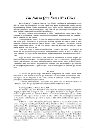 5
1
Pai Nosso Que Estás Nos Céus
O que é oração? Em poucas palavras, é um diálogo com Deus no qual nos enxertamos
nele. Se vamos orar efetivamente, devemos condicionar nossos pensamentos e atitudes aos seus
correspondentes divinos. Nossos pensamentos retos, sejam ou não realmente expressos em
palavras, constituem uma oferta agradável a ele. Mas, de que maneira podemos julgá-los aos
olhos divinos? Nosso padrão de medida é a sua Palavra.
O Criador registrou seus pensamentos na Bíblia. Quando a lemos com o coração aberto,
ajustando os pensamentos à Palavra e depositando em Deus a nossa confiança, ele responde à
oração conforme sua boa vontade.
Jesus deu-nos esta maneira de pedir-lhe como o mais importante resumo da Palavra. Ela
nos indica qual a maneira reta de pensar que devemos implantar no coração: Deus se torna
nosso Pai. Seu reino vem ao nosso coração, à nossa vida e a este mundo. Deus satisfaz todas as
nossas necessidades diárias. Ele nos livra do mal e não nos deixa cair em tentação. Perdoa
nossos pecados e nos livra do mal.
Jesus orou o que se tomou conhecido como "a oração do Senhor", em resposta ao
pedido dos discípulos que desejavam receber uma lição sobre a maneira de orar, e os pontos que
Jesus abrangeu são significativos como modelo para nossos próprios pensamentos em relação a
Deus.
Logo no início, Jesus ensinou com clareza os fundamentos da atitude própria que
deveríamos ter para com Deus: "Pai nosso que estás nos céus". O Pai é aquele a quem podemos
confiar, por intermédio dos nossos pensamentos retos, o mais ardente desejo do nosso coração.
Somente ele pode ouvir a nossa oração e dar-lhe resposta. Deus está à espera de que tenhamos
os seus próprios pensamentos. Vejamos o que a Palavra diz a respeito de nosso Pai que está nos
céus.
Pai Nosso
Na ocasião em que eu dirigia uma cruzada evangelística nos Estados Unidos, recebi
uma carta de uma mulher divorciada que mencionava as dificuldades de criar filhos sem a
presença de um pai. Enquanto eu lia a carta, veio-me à lembrança o quanto é importante a
participação paterna na educação dos filhos.
Ao ensinar, Jesus se referia à Deus como "Pai", tendo feito isto dezessete vezes só no
Sermão do Monte. Por que é que Jesus nos ordenou chamar ao Senhor de "Pai"?
Como é que Deus Se Tornou Nosso Pai?
No princípio Deus criou Adão e Eva como seus filhos. Ele os criou segundo sua própria
imagem, e soprou neles o fôlego de vida — ou o Espírito. Por causa de sua imagem e espírito
divinos, os pensamentos e o caráter de Adão e Eva eram exatamente iguais aos do Criador.
Como um pai sabia o que se passava na mente do filho e o filho sabia o que se passava na mente
do pai, assim o Senhor sabia o que estava na mente de Adão e Eva, e ambos sabiam o que ia na
mente dele.
Referindo-se a seus filhos e filhas, Deus disse: "A todos os que são chamados pelo meu
nome... criei para a minha glória" (Isaías 43:7). Quando os filhos se comportam, os pais
recebem honra. Mas quando agem de maneira vergonhosa, os pais recebem desonra. O Senhor
desejava que Adão e Eva — a quem ele criou segundo sua própria imagem e semelhança e em
quem soprou seu Espírito — dessem-lhe glória e honra para sempre.
Mas Adão e Eva recusaram-se a permanecer filhos de Deus; de livre e espontânea
vontade se tomaram sujeitos a Satanás. Ao violarem o mandamento divino, foi de imediato
pronunciada uma maldição, e seus espíritos morreram. Em Ezequiel 18:4 Deus disse: "Pois
todas as almas são minhas; como a alma do pai, também a alma do filho é minha. A alma que
pecar, essa morrerá."
 