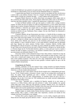 50
o reino foi dividido por seus generais em quatro partes. Esses quatro reinos lutaram ferozmente,
mordendo-se e dilacerando-se uns aos outros até que finalmente Roma os conquistou.
A quarta besta que Daniel viu era horrorosa e terrível, com dentes de ferro; ela devorava
e pisava tudo o que pudesse alcançar. Esta era a imagem de Roma conquistando imenso ter-
ritório desde a Europa até a fronteira da índia — o maior império da história humana.
Enquanto Daniel observava os chifres desta besta, um pequeno chifre surgiu entre os
dez e arrancou três deles pelas raízes. Neste pequeno chifre havia olhos como os de homem, e
uma boca que falava grandes coisas. E quando eles apareceram, o julgamento começou.
A visão de Daniel também revela que dez nações se unirão sobre o antigo território
romano. Os dedos dos pés da estátua no sonho de Nabucodonosor e os dez chifres desta besta
indicam que os países europeus finalmente se unirão. O pequeno chifre que surgiu entre os dez
chifres simboliza o Anticristo que surgirá entre os dez países e unirá três deles em um. Ele
colocará os sete restantes em sua mão e mandará no mundo todo, proferindo palavras que
resistem ao Senhor até que, finalmente, Deus o julgue. Em sua visão Daniel viu claramente a
imagem de Deus, o juiz:
Continuei olhando, até que foram postos uns tronos, e o Ancião de dias se assentou; sua
veste era branca como a neve, e os cabelos da cabeça como a pura lã; o seu trono era chamas de
fogo, cujas rodas eram fogo ardente. Um rio manava e saía diante dele; milhares de milhares o
serviam, e miríade de miríade estavam diante dele; assentou-se no tribunal, e se abriram os
livros. Então estive olhando, por causa da voz das insolentes palavras que o chifre proferia;
estive olhando e vi que o animal foi morto, e o seu corpo desfeito e entregue para ser queimado
pelo fogo. Quanto aos outros animais, foi-lhes tirado o domínio; todavia, foi-lhes dada
prolongação de vida por um prazo e um tempo. Eu estava olhando nas minhas visões da noite, e
eis que vinha com as nuvens do céu um como o Filho do homem, e dirigiu-se ao Ancião de dias,
e o fizeram chegar até ele. Foi-lhe dado domínio e glória, e o reino, para que os povos, nações e
homens de todas as línguas o servissem; o seu domínio é domínio eterno, que não passará, e o
seu reino jamais será destruído (Daniel 7:9-14).
Este texto mostra o reino milenial de Jesus Cristo. Deus atirará o Anticristo no lago de
fogo e enxofre. Os que seguem o Anticristo também serão atirados no lago de fogo, e Jesus virá
a esta terra e reinará para sempre com os santos. No passado as pessoas não sabiam quando
estas coisas podiam acontecer. Elas liam isto com vaga compreensão apenas. Mas nós que
vivemos agora testemunhamos os sinais de nossa geração e estamos seguros de que o dia da
vinda do Senhor está próximo.
Cumprimento da Profecia
Estamos, realmente, no fim dos tempos? Está o antigo território do Império Romano
sendo restaurado? A era dos dez dedos ou dos dez chifres existirá em breve? O aparecimento do
Anticristo e o fim do mundo estão próximos?
A Bíblia diz que o mais notório sinal do fim do mundo seria a independência de Israel.
No ano 70 d.C, Roma assolou e devastou a Israel, o que foi um castigo pela crucificação de
Jesus. Os judeus foram espalhados por todo o mundo e viveram como estrangeiros e
vagabundos durante dois mil anos. Historicamente, os israelitas foram um povo sem lar e
peregrino, mas no dia 14 de maio de 1948 estabeleceram um estado nacional independente,
chefiado por David Ben Gurion.
Jesus disse: "Aprendei, pois, a parábola da figueira; quando já os seus ramos se
renovam e as folhas brotam, sabeis que está próximo o verão. Assim também vós: quando
virdes todas estas coisas, sabei que está próximo, às portas" (Mateus 24:32, 33). 0 brotar da
figueira simboliza a restauração de Israel. O próprio Jesus disse que todos deveriam saber que o
Filho de Deus está às portas quando Israel se tornar de novo uma nação.
Muitos anos se passaram desde a independência de Israel
Naquele tempo, os estados árabes fizeram diversas tentativas sem êxito para destruir a
nação israelita. Mas o Egito, o estado árabe mais importante, concluiu um tratado de boa
vontade com Israel, fortificando a sua validade.
Se Deus abre a porta, ninguém pode fechá-la, e se ele a fecha, ninguém pode abri-la.
Nunca haverá uma nação que possa destruir a Israel — um povo que obteve sua independência
 