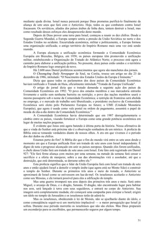 51
mediante ajuda divina. Israel nunca perecerá porque Deus prometeu purificá-lo finalmente da
aliança de sete anos que fará com o Anticristo. Hoje, todos os que combatem contra Israel
fracassam. Os soviéticos, aliados dos países árabes de linha dura, tentam destruir a Israel, mas
como resultado desses esforços eles desaparecerão deste mundo.
Depois de Deus prover uma terra para Israel, começou a reunir os dez chifres. Desde a
Segunda Guerra Mundial, a Europa sempre sentiu a pressão da União Soviética no norte e dos
Estados Unidos no ocidente. Encurralada econômica, militar e politicamente, a Europa formou
uma organização unificada; o antigo território do Império Romano mais uma vez está sendo
reunido.
A Europa alcançou a unificação econômica formando a Comunidade Econômica
Européia em Bruxelas, Bélgica, em 1958; os países europeus têm promovido a unificação
militar, estabelecendo a Organização do Tratado do Atlântico Norte; o processo está agora a
caminho para elaborar a unificação política. No presente, doze países estão unidos e o território
do Império Romano logo emergirá de novo.
Há 2.600 anos Daniel profetizou acontecimentos que agora são manchetes dos jornais.
O ChoongAng Daily Newspaper de Seul, na Coréia, trouxe um artigo no dia 23 de
dezembro de 1986, intitulado: "O Nascimento dos Estados Unidos da Europa é Iminente."
Dizia que quase todos os parlamentos dos doze países da Comunidade Econômica
haviam ratificado o Tratado de Haia, oficialmente intitulado "Tratado da Europa Unificada".
O artigo do jornal dizia que o tratado demanda a seguinte ação dos países da
Comunidade Econômica em 1992: "O povo dos estados membros e sua mercadoria entrarão
livremente e sairão sem nenhuma barreira ou restrição; o povo das nações membros usará o
mesmo passaporte sob o nome da Comunidade Econômica; a restrição de fronteiras será abolida
no emprego, e o mercado de trabalho será liberalizado; o presidente exclusivo da Comunidade
Econômica será eleito pelo Parlamento Europeu no futuro; a UME (Unidade Monetária
Européia), que agora é usada como vale postal ou ordem de pagamento, assumirá o papel de
moeda do dia-a-dia dentro da Comunidade Econômica."
A Comunidade Econômica havia determinado que em 1987 desregulamentaria o
câmbio entre os países, visando fortalecer a Europa como uma grande potência econômica em
lugar de muitas nações pequenas.
É evidente que Jesus está agora batendo à última porta da história. Nossa afirmativa de
que a vinda do Senhor está próxima não é a observação sonhadora de um místico. A profecia da
Bíblia está-se tomando verdadeira diante de nossos olhos. A era em que vivemos é o período
dos dez dedos ou chifres.
Estamos perto do fim? A Bíblia diz que o fim do mundo virá entre os sete anos desde o
momento em que a Europa unificada fizer um tratado de sete anos com Israel independente. É
digno de nota o progresso alcançado em unir os países europeus. Quando eles forem unificados,
o chefe dessa União fará um tratado de sete anos com Israel. Este fato está registrado em Daniel
927: "Ele fará firme aliança com muitos por uma semana; na metade da semana fará cessar o
sacrifício e a oferta de manjares; sobre a asa das abominações virá o assolador, até que a
destruição, que está determinada, se derrame sobre ele."
Esta profecia significa que o líder da União Européia fará com Israel um tratado de sete
anos e então ajudará Israel a demolir o templo árabe (que agora está no Monte Sião) e construir
o templo do Senhor. Durante os primeiros três anos e meio do tratado, o Anticristo se
aproximará de Israel como se estivessem em lua-de-mel. Os israelenses aceitarão o Anticristo
como seu Messias, e ele tornará possível para eles a edificação do templo.
Mas uma guerra irromperá nos ares depois dos primeiros três anos e meio. Será entre
Miguel, o arcanjo de Deus, e o dragão, Satanás. O dragão, não encontrando lugar para habitar
nos ares, será lançado à terra com seus seguidores, e entrará no corpo do Anticristo. Sua
imagem será completamente mudada; ele começará uma campanha para extirpar a Israel; erigirá
um ídolo no templo de Jerusalém e os israelenses terão de adorá-lo.
Mas os israelenses, obedecendo à lei de Moisés, não se ajoelharão diante do ídolo, e
como conseqüência seguir-se-á um morticínio implacável — a maior perseguição que Israel já
sofreu. Durante esse período morrerão os israelenses que não são eleitos. Mas Deus preparará
um esconderijo para os escolhidos, que permanecerão seguros por algum tempo.
 