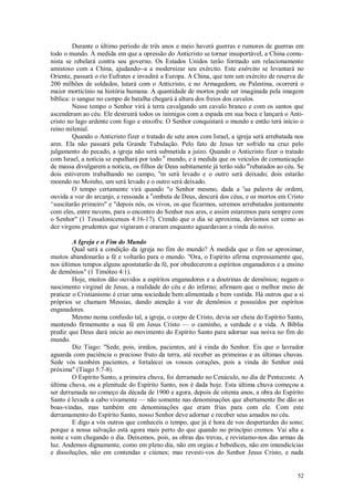 52
Durante o último período de três anos e meio haverá guerras e rumores de guerras em
todo o mundo. À medida em que a opressão do Anticristo se tornar insuportável, a China comu-
nista se rebelará contra seu governo. Os Estados Unidos terão formado um relacionamento
amistoso com a China, ajudando--a a modernizar seu exército. Este exército se levantará no
Oriente, passará o rio Eufrates e invadirá a Europa. A China, que tem um exército de reserva de
200 milhões de soldados, lutará com o Anticristo, e no Armagedom, ou Palestina, ocorrerá o
maior morticínio na história humana. A quantidade de mortos pode ser imaginada pela imagem
bíblica: o sangue no campo de batalha chegará à altura dos freios dos cavalos.
Nesse tempo o Senhor virá à terra cavalgando um cavalo branco e com os santos que
ascenderam ao céu. Ele destruirá todos os inimigos com a espada em sua boca e lançará o Anti-
cristo no lago ardente com fogo e enxofre. O Senhor conquistará o mundo e então terá início o
reino milenial.
Quando o Anticristo fizer o tratado de sete anos com Israel, a igreja será arrebatada nos
ares. Ela não passará pela Grande Tubulação. Pelo fato de Jesus ter sofrido na cruz pelo
julgamento do pecado, a igreja não será submetida a juízo. Quando o Anticristo fizer o tratado
com Israel, a notícia se espalhará por todo 0
mundo, e à medida que os veículos de comunicação
de massa divulgarem a notícia, os filhos de Deus subitamente já terão sido ar
rebatados ao céu. Se
dois estiverem trabalhando no campo, u
m será levado e o outro será deixado; dois estarão
moendo no Moinho, um será levado e o outro será deixado.
O tempo certamente virá quando "o Senhor mesmo, dada a s
ua palavra de ordem,
ouvida a voz do arcanjo, e ressoada a tr
ombeta de Deus, descerá dos céus, e os mortos em Cristo
^suscitarão primeiro" e "depois nós, os vivos, os que ficarmos, seremos arrebatados juntamente
com eles, entre nuvens, para o encontro do Senhor nos ares, e assim estaremos para sempre com
o Senhor" (1 Tessalonicenses 4:16-17). Crendo que o dia se aproxima, devíamos ser como as
dez virgens prudentes que vigiaram e oraram enquanto aguardavam a vinda do noivo.
A Igreja e o Fim do Mundo
Qual será a condição da igreja no fim do mundo? À medida que o fim se aproximar,
muitos abandonarão a fé e voltarão para o mundo. "Ora, o Espírito afirma expressamente que,
nos últimos tempos alguns apostatarão da fé, por obedecerem a espíritos enganadores e a ensino
de demônios" (1 Timóteo 4:1).
Hoje, muitos dão ouvidos a espíritos enganadores e a doutrinas de demônios; negam o
nascimento virginal de Jesus, a realidade do céu e do inferno; afirmam que o melhor meio de
praticar o Cristianismo é criar uma sociedade bem alimentada e bem vestida. Há outros que a si
próprios se chamam Messias, dando atenção à voz de demônios e possuídos por espíritos
enganadores.
Mesmo numa confusão tal, a igreja, o corpo de Cristo, devia ser cheia do Espírito Santo,
mantendo firmemente a sua fé em Jesus Cristo — o caminho, a verdade e a vida. A Bíblia
prediz que Deus dará início ao movimento do Espírito Santo para adornar sua noiva no fim do
mundo.
Diz Tiago: "Sede, pois, irmãos, pacientes, até à vinda do Senhor. Eis que o lavrador
aguarda com paciência o precioso fruto da terra, até receber as primeiras e as últimas chuvas.
Sede vós também pacientes, e fortalecei os vossos corações, pois a vinda do Senhor está
próxima" (Tiago 5:7-8).
O Espírito Santo, a primeira chuva, foi derramado no Cenáculo, no dia de Pentecoste. A
última chuva, ou a plenitude do Espírito Santo, nos é dada hoje. Esta última chuva começou a
ser derramada no começo da década de 1900 e agora, depois de oitenta anos, a obra do Espírito
Santo é levada a cabo vivamente — não somente nas denominações que abertamente lhe dão as
boas-vindas, mas também em denominações que eram frias para com ele. Com este
derramamento do Espírito Santo, nosso Senhor deve adornar e receber seus amados no céu.
E digo a vós outros que conheceis o tempo, que já é hora de vos despertardes do sono;
porque a nossa salvação está agora mais perto do que quando no princípio cremos. Vai alta a
noite e vem chegando o dia. Deixemos, pois, as obras das trevas, e revistamo-nos das armas da
luz. Andemos dignamente, como em pleno dia, não em orgias e bebedices, não em imundicícias
e dissoluções, não em contendas e ciúmes; mas revesti-vos do Senhor Jesus Cristo, e nada
 