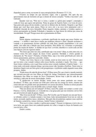 53
disponhais para a carne, no tocante às suas concupiscências (Romanos 13:11-14).
Vivemos no tempo em que devemos vigiar, orar e aguardar. Dia após dia nos
aproximamos mais do momento em que o clamor de nossos corações: "Venha o teu reino", será
realizado.
Quando você ora, "Pois teu é o reino, o poder e a glória para sempre", contempla a
vinda de Jesus que agora está próxima. Pense na graça do Espírito Santo e no trono de juízo.
Seja grato pela graça divina trazida a você até os últimos dias da história. Pergunte o que Deus
deseja que você faça nesta época. Pense no novo céu e na nova terra juntamente com o
esplendor dourado da nova Jerusalém. Pense naqueles irmãos, parentes e vizinhos sujeitos a
serem atormentados na Grande Tribulação e lançados no fogo eterno do inferno por causa da
incredulidade. Por quê? Porque esses são os pensamentos de Deus.
Amém
Nestas páginas examinamos o profundo significado da oração que nosso Senhor nos
ensinou — a melhor e mais breve oração que podemos oferecer a Deus. Quando aceitamos a
vontade e os pensamentos divinos contidos em cada frase, quando respondemos a ele com
amém, virá sobre nós a bênção que Jesus prometeu. Pela última vez, revisemos os principais
pontos da oração do Senhor. A medida em que fizer a revisão, detenha-se e aceite cada um dos
seus tópicos com um vigoroso amém.
"Pai nosso que estás nos céus, santificado seja o teu nome": Deus, tu estás entre nós e te
tomaste nosso Pai pelo sangue de Jesus Cristo; gozamos liberdade e vitória quando te
chamamos de "Pai nosso". Portanto, ó Senhor Deus, seja o teu nome glorificado por meio de
nossos pensamentos, palavras e proceder. Amém.
"Venha o teu reino, faça-se a tua vontade, assim na terra como no céu": Oramos para
que teu reino e tua vontade venham sobre nossa família, sociedade e nação. Teu reino — que
Jesus trouxe e plantou, com o qual Jesus encheu nosso coração mediante o Espírito Santo — é o
reino onde o teu poder soberano dirige e governa nossa vida, fazendo-a frutificar. Neste reino os
demônios fogem com um forte grito e nós prosperamos e recebemos saúde enquanto nossa alma
prospera. Amém.
"O pão nosso de cada dia dá-nos hoje": Ó Deus nosso Pai, que criaste o mundo material,
que enviaste provisão aos teus filhos no tempo do Antigo Testamento, que miraculosamente
alimentaste teus filhos no tempo do Novo Testamento, dá-nos hoje o pão de cada dia que
satisfaça a cada uma de nossas necessidades. Amém.
"E perdoa-nos as nossas dívidas, assim como nós temos perdoado aos nossos
devedores": Ó Deus, que enviaste teu Filho para salvar-nos do castigo da morte, estamos tão
comovidos por teu grande amor que perdoamos aos nossos devedores. Perdoa os nossos pecados
e ajuda-nos a carregar a cruz do perdão com o coração alegre. Amém.
"Não nos deixes cair em tentação": Ó Deus, nosso Pai, ajuda--nos sempre a comer a tua
Palavra e vivê-la, obedecendo a ti. Concede-nos a tua graça para que nos tornemos servos fiéis
que perseverem em ação de graças. Amém.
"Mas livra-nos do mal": Ó Deus, nosso Pai! Lúcifer, que foi lançado nos ares por haver-
se rebelado contra ti e tentado usurpar o teu trono, tenta incessantemente levar-nos ao vale da
morte, enviando espíritos maus e demônios. Mas pelo fato de podermos capturar esses espíritos
de Satanás e amarrá-los, somos vitoriosos. Amém! Somos vencedores!
"Pois teu é o reino, o poder e a glória para sempre": Possam vir depressa o novo céu e a
nova terra, aos quais Jesus nos conduzirá quando ele voltar e romper as forças de Satanás com
vara de ferro, ó Pai.
Amém e amém.
 