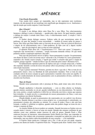 54
APÊNDICE
Uma Oração Respondida
Uma oração deve sempre ser respondida, mas se não esperamos nem recebemos
resposta, ela não passará de um monólogo sem significado que desaparece no ar. Analisemos o
tipo de oração que recebe resposta. Como funciona?
Que é Oração?
A oração é um diálogo diário entre Deus Pai e seus filhos. Nos relacionamentos
humanos o diálogo é como a respiração — quando pára, algo morre. De igual maneira, quando
o diálogo da oração é cortado entre Deus e nós, o relacionamento morre. A oração é vital à
própria vida.
O Senhor deseja dialogar conosco. Embora saiba do que necessitamos antes de
pedirmos, ele quer dar atenção à nossa necessidade — também às nossas ações de graças e
louvor. Davi disse que Deus habita entre os louvores do seu povo. Não me é possível descrever
a alegria de tal relacionamento com o Todo--poderoso, de falar com ele e depois receber
resposta — quer ela seja tangível, quer se situe no reino espiritual.
O apóstolo Paulo disse em 1 Tessalonicenses 5:17: "Orai cem cessar." Conquanto a
respiração seja inconsciente e constante, a
oração incessante demanda esforço. De que modo
podemos manter a respiração espiritual o dia todo?
Para orar não precisamos mover os lábios. Nosso pensamento é oração. Um pensamento
reto diante de Deus é como um aroma suave" oferecido a ele. O Senhor lê o nosso pensamento e
responde a ele. Sonda o nosso coração, e "aquele que sonda °s corações sabe qual é a mente do
Espírito, porque segundo a v
ontade de Deus é que ele intercede pelos santos" (Romanos 827).
Se habitualmente repetimos palavras de súplica sem que o coração esteja nela, o Senhor
não responde. Quando o aroma de nosso reto pensar sobe à sua presença o dia todo, isto se toma
uma oração incessante.
O que é pensar retamente? Primeiro, permita-me dizer o que não é. Não se trata de um
pensamento moral e ético ou liberdade de todo pensamento mundano. Nem se trata de uma
condição estável de nosso coração na qual o pensamento é mantido claro como um espelho. É,
antes, um condicionamento de nossos pensamentos com os pensamentos divinos, conforme se
encontra nas Escrituras.
Tipos de Oração
Quando nosso pensamento sobe à presença de Deus, pode tomar uma entre diversas
formas.
Oração meditativa é oferecida mentalmente — com os olhos abertos ou fechados,
quando estamos assentados ou em pé, quando trabalhamos ou nos descontraímos. Na maioria
das vezes, porém, a oração meditativa é difícil de ser oferecida com êxito a menos que sejamos
bem treinados. A oração envolve a concentração de nossos pensamentos em Deus, e sem essa
prática podemos nos distrair facilmente.
Oração falada, na qual os pensamentos são expressados em voz audível, traz diversos
benefícios. Quando falamos e ouvimos a nossa própria voz, a concentração é centralizada e os
pensamentos errantes são reduzidos ao mínimo. Se a nossa fé ainda é fraca e não está bem
treinada, o melhor é verbalizar as súplicas, quando então elas podem chegar ao trono do céu e
instigar a resposta de Deus.
As orações faladas de louvor podem ser cantadas. Quando louvamos ao Senhor com um
coração atento e sincero, o louvor se toma em oração. Quando não estamos confiantes de que
sabemos como orar, podemos cantar louvores de ação de graças. Quando Paulo e Silas
cantavam louvores na masmorra, miraculosamente foram libertos por Deus, que respondeu às
suas orações. Eles tinham sido severamente espancados e trancados na cadeia por causa do seu
testemunho, mas seu cântico subiu da profundeza de seus corações — e foi respondido.
O Espírito Santo ajuda-nos a dialogar com o Pai. A não ser por sua ajuda, ninguém
poderia orar diante do Senhor. O apóstolo Paulo diz: "Ninguém pode dizer: Senhor Jesus! senão
 