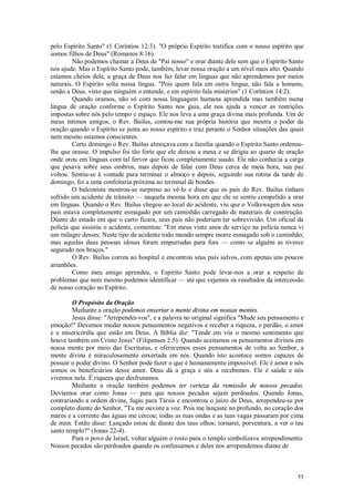 55
pelo Espírito Santo" (1 Coríntios 12:3). "O próprio Espírito testifica com o nosso espírito que
somos filhos de Deus" (Romanos 8:16).
Não podemos chamar a Deus de "Pai nosso" e orar diante dele sem que o Espírito Santo
nos ajude. Mas o Espírito Santo pode, também, levar nossa oração a um nível mais alto. Quando
estamos cheios dele, a graça de Deus nos faz falar em línguas que não aprendemos por meios
naturais. O Espírito solta nossa língua. "Pois quem fala em outra língua, não fala a homens,
senão a Deus, visto que ninguém o entende, e em espírito fala mistérios" (1 Coríntios 14:2).
Quando oramos, não só com nossa linguagem humana aprendida mas também numa
língua de oração conforme o Espírito Santo nos guia, ele nos ajuda a vencer as restrições
impostas sobre nós pelo tempo e espaço. Ele nos leva a uma graça divina mais profunda. Um de
meus íntimos amigos, o Rev. Bailus, contou-me sua própria história que mostra o poder da
oração quando o Espírito se junta ao nosso espírito e traz perante o Senhor situações das quais
nem mesmo estamos conscientes.
Certo domingo o Rev. Bailus almoçava com a família quando o Espírito Santo ordenou-
lhe que orasse. O impulso foi tão forte que ele deixou a mesa e se dirigiu ao quarto de oração
onde orou em línguas com tal fervor que ficou completamente suado. Ele não conhecia a carga
que pesava sobre seus ombros, mas depois de falar com Deus cerca de meia hora, sua paz
voltou. Sentiu-se à vontade para terminar o almoço e depois, seguindo sua rotina da tarde de
domingo, foi a uma confeitaria próxima ao terminal de bondes.
O balconista mostrou-se surpreso ao vê-lo e disse que os pais do Rev. Bailus tinham
sofrido um acidente de trânsito — naquela mesma hora em que ele se sentiu compelido a orar
em línguas. Quando o Rev. Bailus chegou ao local do acidente, viu que o Volkswagen dos seus
pais estava completamente esmagado por um caminhão carregado de materiais de construção.
Diante do estado em que o carro ficara, seus pais não poderiam ter sobrevivido. Um oficial da
polícia que assistiu o acidente, comentou: "Em meus vinte anos de serviço na polícia nunca vi
um milagre desses. Neste tipo de acidente todo mundo sempre morre esmagado sob o caminhão,
mas aquelas duas pessoas idosas foram empurradas para fora — como se alguém as tivesse
segurado nos braços."
O Rev. Bailus correu ao hospital e encontrou seus pais salvos, com apenas uns poucos
arranhões.
Como meu amigo aprendeu, o Espírito Santo pode levar-nos a orar a respeito de
problemas que nem mesmo podemos identificar — até que vejamos os resultados da intercessão
de nosso coração no Espírito.
O Propósito da Oração
Mediante a oração podemos enxertar a mente divina em nossas mentes.
Jesus disse: "Arrependei-vos", e a palavra no original significa "Mude seu pensamento e
emoção!" Devemos mudar nossos pensamentos negativos e receber a riqueza, o perdão, o amor
e a misericórdia que estão em Deus. A Bíblia diz: "Tende em vós o mesmo sentimento que
houve também em Cristo Jesus" (Filipenses 2:5). Quando aceitamos os pensamentos divinos em
nossa mente por meio das Escrituras, e oferecemos esses pensamentos de volta ao Senhor, a
mente divina é miraculosamente enxertada em nós. Quando isto acontece somos capazes de
possuir o poder divino. O Senhor pode fazer o que é humanamente impossível. Ele é amor e nós
somos os beneficiários desse amor. Deus dá a graça e nós a recebemos. Ele é saúde e nós
vivemos nela. É riqueza que desfrutamos.
Mediante a oração também podemos ter certeza da remissão de nossos pecados.
Devíamos orar como Jonas — para que nossos pecados sejam perdoados. Quando Jonas,
contrariando a ordem divina, fugiu para Társis e encontrou o juízo de Deus, arrependeu-se por
completo diante do Senhor. "Tu me ouviste a voz. Pois me lançaste no profundo, no coração dos
mares e a corrente das águas me cercou; todas as tuas ondas e as tuas vagas passaram por cima
de mim. Então disse: Lançado estou de diante dos teus olhos; tornarei, porventura, a ver o teu
santo templo?" (Jonas 22-4).
Para o povo de Israel, voltar alguém o rosto para o templo simbolizava arrependimento.
Nossos pecados são perdoados quando os confessamos e deles nos arrependemos diante de
 