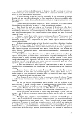 57
com um problema ou decisão urgente. Se desejamos descobrir a vontade do Senhor ou
receber a resolução de um problema, como enfermidade ou necessidade material, devemos orar
a Deus de forma especial. Como fazemos isso?
Primeiro, devemos esclarecer o objetivo em detalhe. Se não temos uma necessidade
definida pela qual orar, não podemos saber se Deus respondeu ou não ao nosso pedido. Além
disso, geralmente a oração não específica é desacompanhada do desejo ardente que nos torna
persistentes.
Quando os discípulos de Jesus lhe pediram: "Senhor, ensina--nos a orar como também
João ensinou aos seus discípulos" (Lucas 11:1), Jesus narrou-lhes esta parábola:
Qual dentre vós, tendo um amigo e este for procurá--lo à meia-noite e lhe disser:
Amigo, empresta-me três pães, pois um meu amigo, chegando de viagem, procurou-me, e eu
nada tenho que lhe oferecer. E o outro lhe responda lá de dentro, dizendo: Não me importunes; a
porta já está fechada e os meus filhos comigo também já estão deitados. Não posso levantar-me
para te dar (Lucas 11:5-7).
Quando o homem desta história procurou o amigo, ele não disse: "Empreste-me pão",
ou: "empreste-me alguns pães". Ele explicou a situação em termos concretos nos quais
necessitava do pão, e disse: "Empresta-me três pães." Nossas súplicas também devem ter
detalhes assim definidos.
Todas as orações mencionadas na Bíblia têm objetivos explícitos e definidos. O capítulo
24 do Gênesis relata a oração de Abraão, oferecida ao enviar seu servo a fim de buscar uma
esposa para Isaque. O conteúdo dessa oração é claro, como o da oração de Gideão, registrada no
sexto capítulo dos Juizes. Ao planejarmos nossa oração, é bom fazermos a nós próprios esta
tríplice pergunta: "Qual é o meu pedido?" "o que ele representa para mim?" "quando desejo que
ele seja respondido?"
Segundo: nossas orações devem basear-se na Palavra de Deus. Por mais específicos que
sejam os nossos pedidos, se forem contra a vontade divina, não podem ser respondidos. Assim,
quando oramos ao Senhor, devemos aproximar-nos dele com sua Palavra. É nosso pedido
contrário à vontade do Pai? O apóstolo Paulo diz: "E não vos conformeis com este mundo, mas
transformai-vos pela renovação da vossa mente, para que experimenteis qual seja a boa,
agradável e perfeita vontade de Deus" (Romanos 122).
A Bíblia nos mostra qual é "a boa, agradável e perfeita vontade de Deus". É sua divina
vontade que nos tornemos sadios, que prosperemos, que sejamos libertos de uma consciência
culpada.
Terceiro: devemos oferecer a oração de arrependimento e perdão. Se eu abrigo
iniqüidade dentro de mim, Deus não ouve nem responde à minha súplica (Salmo 66:18). O
pecado sempre se torna um obstáculo entre Deus e nós. Ele impede que nossa súplica suba à
presença do Senhor ou que sua resposta chegue a nós.
Jesus disse que devemos primeiro perdoar os pecados e as ofensas do próximo: "Porque
se perdoardes aos homens as suas ofensas, também vosso Pai celeste vos perdoará" (Mateus
6:14-15).
Por isso vos digo que tudo quanto em oração pedirdes, crede que recebestes, e será
assim convosco. E, quando estiverdes orando, se tendes alguma coisa contra alguém, perdoai,
para que vosso Pai celestial vos perdoe as vossas ofensas (Marcos 1124-25).
Quarto: devemos ter a fé que vem do Alto. Quando os discípulos de Jesus
maravilharam-se ao ver a figueira seca que Jesus havia amaldiçoado, o Mestre lhes disse:
Porque em verdade vos afirmo que se alguém disser a este monte: Ergue-te e lança-te
no mar, e não duvidar no seu coração, mas crer que se fará o que diz, assim será com ele
(Marcos 1123).
No original grego, a expressão "Tende fé em Deus" na realidade é: "Tende a fé que é de
Deus", a qual se diferencia da fé geral ou crença natural que temos. A fé divina é derramada em
nossos corações pelo Espírito Santo quando lemos a Palavra. Se esta fé entrar em nosso coração,
podemos crer firmemente até naquilo que pareça impossível à luz da razão. O que origina essa
fé é simplesmente rhema, "porque maior é aquele que está em vós do que aquele que está no
mundo" (1 João 4:4). Quando recebemos a fé vinda de Deus por sua Palavra e com a ajuda do
Espírito Santo, ocorre um milagre. Satanás, que tem o poder dos ares, afasta-se de nós quando a
 
