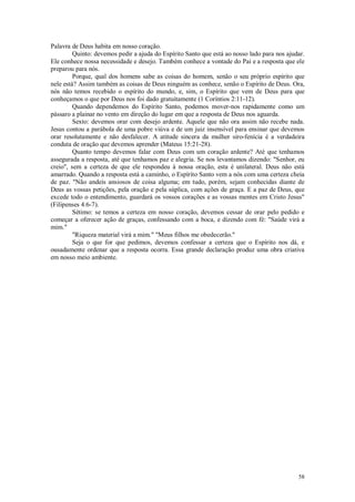 58
Palavra de Deus habita em nosso coração.
Quinto: devemos pedir a ajuda do Espírito Santo que está ao nosso lado para nos ajudar.
Ele conhece nossa necessidade e desejo. Também conhece a vontade do Pai e a resposta que ele
preparou para nós.
Porque, qual dos homens sabe as coisas do homem, senão o seu próprio espírito que
nele está? Assim também as coisas de Deus ninguém as conhece, senão o Espírito de Deus. Ora,
nós não temos recebido o espírito do mundo, e, sim, o Espírito que vem de Deus para que
conheçamos o que por Deus nos foi dado gratuitamente (1 Coríntios 2:11-12).
Quando dependemos do Espírito Santo, podemos mover-nos rapidamente como um
pássaro a plainar no vento em direção do lugar em que a resposta de Deus nos aguarda.
Sexto: devemos orar com desejo ardente. Aquele que não ora assim não recebe nada.
Jesus contou a parábola de uma pobre viúva e de um juiz insensível para ensinar que devemos
orar resolutamente e não desfalecer. A atitude sincera da mulher siro-fenícia é a verdadeira
conduta de oração que devemos aprender (Mateus 15:21-28).
Quanto tempo devemos falar com Deus com um coração ardente? Até que tenhamos
assegurada a resposta, até que tenhamos paz e alegria. Se nos levantamos dizendo: "Senhor, eu
creio", sem a certeza de que ele respondeu à nossa oração, esta é unilateral. Deus não está
amarrado. Quando a resposta está a caminho, o Espírito Santo vem a nós com uma certeza cheia
de paz. "Não andeis ansiosos de coisa alguma; em tudo, porém, sejam conhecidas diante de
Deus as vossas petições, pela oração e pela súplica, com ações de graça. E a paz de Deus, que
excede todo o entendimento, guardará os vossos corações e as vossas mentes em Cristo Jesus"
(Filipenses 4:6-7).
Sétimo: se temos a certeza em nosso coração, devemos cessar de orar pelo pedido e
começar a oferecer ação de graças, confessando com a boca, e dizendo com fé: "Saúde virá a
mim."
"Riqueza material virá a mim." "Meus filhos me obedecerão."
Seja o que for que pedimos, devemos confessar a certeza que o Espírito nos dá, e
ousadamente ordenar que a resposta ocorra. Essa grande declaração produz uma obra criativa
em nosso meio ambiente.
 