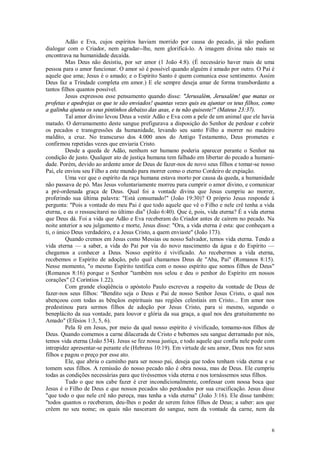 6
Adão e Eva, cujos espíritos haviam morrido por causa do pecado, já não podiam
dialogar com o Criador, nem agradar--lhe, nem glorificá-lo. A imagem divina não mais se
encontrava na humanidade decaída.
Mas Deus não desistiu, por ser amor (1 João 4:8). (É necessário haver mais de uma
pessoa para o amor funcionar. O amor só é possível quando alguém é amado por outro. O Pai é
aquele que ama; Jesus é o amado; e o Espírito Santo é quem comunica esse sentimento. Assim
Deus faz a Trindade completa em amor.) E ele sempre deseja amar de forma transbordante a
tantos filhos quantos possível.
Jesus expressou esse pensamento quando disse: "Jerusalém, Jerusalém! que matas os
profetas e apedrejas os que te são enviados! quantas vezes quis eu ajuntar os teus filhos, como
a galinha ajunta os seus pintinhos debaixo das asas, e tu não quiseste!" (Mateus 23:37).
Tal amor divino levou Deus a vestir Adão e Eva com a pele de um animal que ele havia
matado. O derramamento deste sangue prefigurava a disposição do Senhor de perdoar e cobrir
os pecados e transgressões da humanidade, levando seu santo Filho a morrer no madeiro
maldito, a cruz. No transcurso dos 4.000 anos do Antigo Testamento, Deus prometeu e
confirmou repetidas vezes que enviaria Cristo.
Desde a queda de Adão, nenhum ser humano poderia aparecer perante o Senhor na
condição de justo. Qualquer ato de justiça humana tem falhado em libertar do pecado a humani-
dade. Porém, devido ao ardente amor de Deus de fazer-nos de novo seus filhos e tomar-se nosso
Pai, ele enviou seu Filho a este mundo para morrer como o eterno Cordeiro de expiação.
Uma vez que o espírito da raça humana estava morto por causa da queda, a humanidade
não passava de pó. Mas Jesus voluntariamente morreu para cumprir o amor divino, e comunicar
a pré-ordenada graça de Deus. Qual foi a vontade divina que Jesus cumpriu ao morrer,
proferindo sua última palavra: "Está consumado!" (João 19:30)? O próprio Jesus responde à
pergunta: "Pois a vontade do meu Pai é que todo aquele que vê o Filho e nele crê tenha a vida
eterna, e eu o ressuscitarei no último dia" (João 6:40). Que é, pois, vida eterna? É a vida eterna
que Deus dá. Foi a vida que Adão e Eva receberam do Criador antes de caírem no pecado. Na
noite anterior a seu julgamento e morte, Jesus disse: "Ora, a vida eterna é esta: que conheçam a
ti, o único Deus verdadeiro, e a Jesus Cristo, a quem enviaste" (João 173).
Quando cremos em Jesus como Messias ou nosso Salvador, temos vida eterna. Tendo a
vida eterna — a saber, a vida do Pai por via do novo nascimento da água e do Espírito —
chegamos a conhecer a Deus. Nosso espírito é vivificado. Ao recebermos a vida eterna,
recebemos o Espírito de adoção, pelo qual chamamos Deus de "Aba, Pai" (Romanos 8:15).
Nesse momento, "o mesmo Espírito testifica com o nosso espírito que somos filhos de Deus"
(Romanos 8:16) porque o Senhor "também nos selou e deu o penhor do Espírito em nossos
corações" (2 Coríntios 1.22).
Com grande eloqüência o apóstolo Paulo escreveu a respeito da vontade de Deus de
fazer-nos seus filhos: "Bendito seja o Deus e Pai de nosso Senhor Jesus Cristo, o qual nos
abençoou com todas as bênçãos espirituais nas regiões celestiais em Cristo... Em amor nos
predestinou para sermos filhos de adoção por Jesus Cristo, para si mesmo, segundo o
beneplácito da sua vontade, para louvor e glória da sua graça, a qual nos deu gratuitamente no
Amado" (Efésios 1:3, 5, 6).
Pela fé em Jesus, por meio da qual nosso espírito é vivificado, tomamo-nos filhos de
Deus. Quando comemos a carne dilacerada de Cristo e bebemos seu sangue derramado por nós,
temos vida eterna (João 534). Jesus se fez nossa justiça, e todo aquele que confia nele pode com
intrepidez apresentar-se perante ele (Hebreus 10:19). Em virtude de seu amor, Deus nos fez seus
filhos e pagou o preço por esse ato.
Ele, que abriu o caminho para ser nosso pai, deseja que todos tenham vida eterna e se
tomem seus filhos. A remissão do nosso pecado não é obra nossa, mas de Deus. Ele cumpriu
todas as condições necessárias para que tivéssemos vida eterna e nos tornássemos seus filhos.
Tudo o que nos cabe fazer é crer incondicionalmente, confessar com nossa boca que
Jesus é o Filho de Deus e que nossos pecados são perdoados por sua crucificação. Jesus disse
"que todo o que nele crê não pereça, mas tenha a vida eterna" (João 3:16). Ele disse também:
"todos quantos o receberam, deu-lhes o poder de serem feitos filhos de Deus; a saber: aos que
crêem no seu nome; os quais não nasceram do sangue, nem da vontade da carne, nem da
 