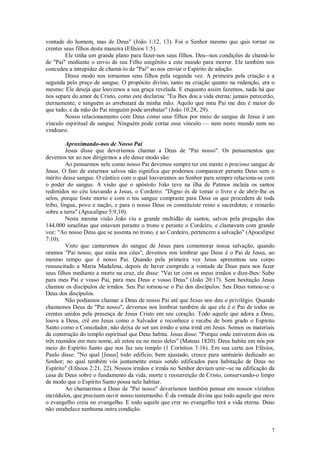 7
vontade do homem, mas de Deus" (João 1:12, 13). Foi o Senhor mesmo que quis tornar os
crentes seus filhos desta maneira (Efésios 1:5).
Ele tinha um grande plano para fazer-nos seus filhos. Deu--nos condições de chamá-lo
de "Pai" mediante o envio de seu Filho unigênito a este mundo para morrer. Ele também nos
concedeu a intrepidez de chamá-lo de "Pai" ao nos enviar o Espírito de adoção.
Desse modo nos tornamos seus filhos pela segunda vez. A primeira pela criação e a
segunda pelo preço de sangue. O propósito divino, tanto na criação quanto na redenção, era o
mesmo: Ele deseja que louvemos a sua graça revelada. E enquanto assim fazemos, nada há que
nos separe do amor de Cristo, como este declarou: "Eu lhes dou a vida eterna; jamais perecerão,
eternamente, e ninguém as arrebatará da minha mão. Aquilo que meu Pai me deu é maior do
que tudo; e da mão do Pai ninguém pode arrebatar" (João 10:28, 29).
Nosso relacionamento com Deus como seus filhos por meio do sangue de Jesus é um
vínculo espiritual de sangue. Ninguém pode cortar esse vínculo — nem neste mundo nem no
vindouro.
Aproximando-nos de Nosso Pai
Jesus disse que deveríamos chamar a Deus de "Pai nosso". Os pensamentos que
devemos ter ao nos dirigirmos a ele desse modo são:
Ao pensarmos nele como nosso Pai devemos sempre ter em mente o precioso sangue de
Jesus. O fato de estarmos salvos não significa que podemos comparecer perante Deus sem o
mérito desse sangue. O cântico com o qual louvaremos ao Senhor para sempre relaciona-se com
o poder do sangue. A visão que o apóstolo João teve na ilha de Patmos incluía os santos
redimidos no céu louvando a Jesus, o Cordeiro: "Digno és de tomar o livro e de abrir-lhe os
selos, porque foste morto e com o teu sangue compraste para Deus os que procedem de toda
tribo, língua, povo e nação, e para o nosso Deus os constituíste reino e sacerdotes; e reinarão
sobre a terra" (Apocalipse 5:9,10).
Nesta mesma visão João viu a grande multidão de santos, salvos pela pregação dos
144.000 israelitas que estavam perante o trono e perante o Cordeiro, e clamavam com grande
voz: "Ao nosso Deus que se assenta no trono, e ao Cordeiro, pertencem a salvação" (Apocalipse
7:10).
Visto que cantaremos do sangue de Jesus para comemorar nossa salvação, quando
oramos "Pai nosso, que estás nos céus", devemos nos lembrar que Deus é o Pai de Jesus, ao
mesmo tempo que é nosso Pai. Quando pela primeira vez Jesus apresentou seu corpo
ressuscitado a Maria Madalena, depois de haver cumprido a vontade de Deus para nos fazer
seus filhos mediante a morte na cruz, ele disse: "Vai ter com os meus irmãos e dize-lhes: Subo
para meu Pai e vosso Pai, para meu Deus e vosso Deus" (João 20:17). Sem hesitação Jesus
chamou os discípulos de irmãos. Seu Pai tornou-se o Pai dos discípulos. Seu Deus tomou-se o
Deus dos discípulos.
Não podíamos chamar a Deus de nosso Pai até que Jesus nos deu o privilégio. Quando
chamamos Deus de "Pai nosso", devemos nos lembrar também de que ele é o Pai de todos os
crentes unidos pela presença de Jesus Cristo em seu coração. Todo aquele que adora a Deus,
louva a Deus, crê em Jesus como o Salvador e reconhece e recebe de bom grado o Espírito
Santo como o Consolador, não deixa de ser um irmão e uma irmã em Jesus. Somos os materiais
da construção do templo espiritual que Deus habita. Jesus disse: "Porque onde estiverem dois ou
três reunidos em meu nome, ali estou eu no meio deles" (Mateus 1820). Deus habita em nós por
meio do Espírito Santo que nos faz seu templo (1 Coríntios 3:16). Em sua carta aos Efésios,
Paulo disse: "No qual [Jesus] todo edifício, bem ajustado, cresce para santuário dedicado ao
Senhor; no qual também vós juntamente estais sendo edificados para habitação de Deus no
Espírito" (Efésios 2:21, 22). Nossos irmãos e irmãs no Senhor deviam unir--se na edificação da
casa de Deus sobre o fundamento da vida, morte e ressurreição de Cristo, conservando-o limpo
de modo que o Espírito Santo possa nele habitar.
Ao chamarmos a Deus de "Pai nosso" deveríamos também pensar em nossos vizinhos
incrédulos, que precisam ouvir nosso testemunho. É da vontade divina que todo aquele que ouve
o evangelho creia no evangelho. E todo aquele que crer no evangelho terá a vida eterna. Deus
não estabelece nenhuma outra condição.
 