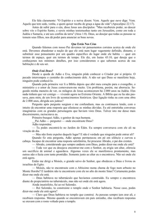 8
Ele fala claramente: "O Espírito e a noiva dizem: Vem. Aquele que ouve diga: Vem.
Aquele que tem sede, venha, e quem quiser receba de graça a água da vida" (Apocalipse 22:17).
Antes de subir para o céu, disse Jesus aos discípulos: "Mas recebereis poder, ao descer
sobre vós o Espírito Santo, e sereis minhas testemunhas tanto em Jerusalém, como em toda a
Judéia e Samaria, e até aos confins da terra" (Atos 1:8). Deus, ao desejar que todas as pessoas se
tomem seus filhos, nos dá poder para anunciar as boas novas.
Que Estás Nos Céus
Quando falamos com nosso Pai devemos ter pensamentos corretos acerca de onde ele
está. Devemos abandonar a noção de que ele está num lugar vagamente definido, distante, e
substituir esse pensamento por um quadro específico do lugar onde ele habita — quer em
termos de espaço, quer em termos de tempo. Ele diz, em Isaías 43:10, que deseja que o
conheçamos nos mínimos detalhes, por isso consideremos o que sabemos acerca de sua
habitação e de seu ser.
Onde Está Deus?
Desde a queda de Adão e Eva, ninguém pôde conhecer o Criador por si próprio. O
pecado interrompeu o caminho do conhecimento dele. A não ser que Deus se manifeste hoje,
ninguém pode conhecê-lo.
Quando pela primeira vez li a Bíblia depois que abri meu coração para o evangelho, o
ministério e o amor de Jesus comoveram-me muito. Um problema, porém, me aborrecia. Se-
gundo minha maneira de ver, os milagres de Jesus aconteceram há 2.000 anos na Judéia. Eles
nada tinham que ver comigo — vivendo agora no Extremo Oriente. A Bíblia que eu lia não pas-
sava, para mim, de um livro de acontecimentos históricos. Que ligação tinha eu com uma obra
de 2.000 anos, dirigida aos judeus?
Pergunta após pergunta surgiam e me confundiam, mas eu continuava lendo, com o
intuito de encontrar uma resposta que afastasse as minhas dúvidas. Eu até entretinha conversas
imaginárias com os grandes personagens que haviam visto Deus. Talvez isto me desse mais
discernimento, raciocinava eu.
Primeiro busquei Adão, o genitor da raça humana.
__Pai Adão — perguntei — onde encontraste Deus?
Adão respondeu:
— Tu podes encontrá-lo no Jardim do Éden. Eu sempre conversava com ele ali na
viração do dia.
— Mas não foste expulso daquele lugar? E não é verdade que ninguém pode entrar ali?
Quando fiz esta pergunta, Adão apenas permaneceu em pé em silêncio e curvou a
cabeça. Incapaz de encontrar uma resposta satisfatória, fui procurar Abraão, o pai dos crentes.
— Abraão, considerando que sempre andaste com Deus, podes dizer-me onde ele está?
— Toda vez que eu desejava encontrar-me com o Senhor, eu erigia um altar, oferecia
um sacrifício de animal e aguardava. Algumas vezes ele se manifestava prontamente, mas
outras não o fazia com tanta prontidão. Somente junto ao altar eu o encontrava. Não sei onde ele
está agora.
Então me dirigi a Moisés, o grande servo do Senhor, que obedeceu a Deus e livrou os
israelitas do Egito.
— Moisés, não te encontraste com o Altíssimo numa chama de fogo num arbusto no
Monte Horebe? E também não te encontraste com ele no alto do monte Sinai? Certamente podes
dizer-me onde ele está.
— Deus habitava no tabernáculo que havíamos construído. Eu sempre o encontrava
diante do propiciatório no tabernáculo, mas não sei onde ele está agora.
Ainda insatisfeito, fui ao rei Salomão.
— Rei Salomão, tu construíste o templo onde o Senhor habitaria. Nesse caso, podes
dizer-me onde ele está agora?
— Claro que Deus habitava no templo que construí. As pessoas sempre iam orar ali, e
recebiam respostas. Mesmo quando se encontravam em país estranho, elas recebiam respostas
se oravam com o rosto voltado para o templo.
 