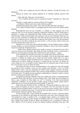 9
— Ó Rei, mas o templo não caiu há 2.600 anos, durante a invasão da Assíria e da
Babilônia?
Incapaz de receber uma resposta definida do rei Salomão também, procurei João
Batista.
— João, onde está o Deus que você encontrou?
— "Eis o Cordeiro de Deus, que tira o pecado do mundo!" respondeu ele. "Deus está
em Jesus."
Sentindo o coração agitar-se, comecei a leitura dos Evangelhos
__de Mateus a Marcos e de Lucas a João. Então me ajoelhei
humildemente perante Jesus e pedi: "Jesus, faze-me saber onde Deus está agora."
Com a ajuda do Espírito Santo, li a passagem que foi escrita como uma resposta àquela
pergunta:
Respondeu-lhe Jesus: Eu sou o caminho, e a verdade, e a vida; ninguém vem ao Pai
senão por mim. Se vós me tivésseis conhecido, conheceríeis também a meu Pai. Desde agora o
conheceis e o tendes visto. Respondeu-lhe Filipe: Senhor, mostra-nos o Pai, e isso nos basta.
Disse-lhe Jesus: Filipe, há tanto tempo estou convosco, e não me tens conhecido? Quem me vê a
mim, vê o Pai; como dizes tu: Mostra-nos o Pai? Não crês que eu estou no Pai e que o Pai está
em mim? As palavras que eu vos digo não as digo por mim mesmo; mas o Pai que permanece
em mim, faz as suas obras. Crede-me que estou no Pai, e o Pai em mim; crede ao menos por
causa das mesmas obras (João 14:6-11).
Quando ouvi a voz de Jesus através desta passagem, a luz da verdade começou a brilhar
em meu coração, e as nuvens da dúvida começaram a dissipar-se. Mas eu não estava completa-
mente livre da dúvida. Perguntei de novo:
— Senhor Jesus, quando estiveste neste mundo, as pessoas se encontravam com o Pai e
viam suas obras por teu intermédio. Mas desde que foste crucificado, morto, e ressuscitaste e
subiste ao céu não podemos encontrar Deus. Onde está ele neste momento — agora?
Jesus respondeu-me trazendo-me à mente e ao coração outro trecho da Escritura:
E eu rogarei ao Pai, e ele vos dará outro Consolador, a fim de que esteja para sempre
convosco, o Espírito da verdade, que o mundo não pode receber, porque não o vê, nem o
conhece; vós o conheceis, porque ele habita convosco e estará em vós. Não vos deixarei órfãos,
voltarei para vós outros. Ainda por um pouco e o mundo não me verá mais; vós, porém, me
vereis; porque eu vivo, vós também vivereis. Naquele dia vós conhecereis que eu estou em meu
Pai e vós em mim e eu em vós (João 14:16-20).
Esta palavra de Jesus me levou instantaneamente à luz, porque por meio dela aprendi
que quando eu havia recebido a Jesus em meu coração como Salvador—o Pai e seu Filho
tinham ambos vindo a mim por intermédio do Espírito Santo. Daquele momento em diante,
resolutamente resisti à tentação do diabo. Deus em meu coração dispersou as nuvens da dúvida.
Como disse Jesus: "Se alguém me ama, guardará a minha palavra; e meu Pai o amará e viremos
para ele e faremos nele morada" (João 1423).
Os apóstolos acentuaram repetidas vezes que o Senhor está conosco. Se perguntássemos
ao apóstolo Paulo onde está Deus, ele provavelmente diria: "Não sabeis que sois santuário de
Deus, e que o Espírito de Deus habita em vós?" (1 Coríntios 3:16). João provavelmente
responderia: "Filhinhos, vós sois de Deus e tendes vencido os falsos profetas, porque maior é
aquele que está em vós do que aquele que está no mundo" (1 João 4:4).
Então onde está ele dentro de nós? A Bíblia diz: "[Deus] que também nos selou e nos
deu o penhor do Espírito em nossos corações" (2 Coríntios 122). Ele está dentro de nossos
corações através do Espírito Santo. E uma vez que ele está em nossos corações, estes se tornam
o reino do céu. Conforme disse Jesus: "O reino de Deus está dentro em vós" (Lucas 1721). O
nome Emanuel realmente significa "Deus conosco".
É nosso coração, pois, a única morada da divindade? Não. Se fosse, a promessa bíblica
concernente ao lar celestial no qual algum dia entraremos seria vazia. Jesus certamente disse:
"Vou preparar-vos lugar. E quando eu for, e vos preparar lugar, voltarei e vos receberei para
mim mesmo, para que onde eu estou estejais vós também" (João 142, 3). Marcos registrou: "De
fato o Senhor Jesus, depois de lhes ter falado, foi recebido no céu, e assentou-se à destra de
Deus" (Marcos 16:19). O escritor da carta aos Hebreus também contemplou Jesus que "está
 