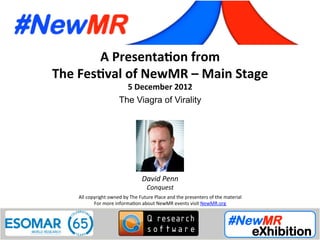 David Penn, Conquest, UK
Festival of NewMR 2012 - Main Stage – Session 4
A	
  Presenta*on	
  from	
  
The	
  Fes*val	
  of	
  NewMR	
  –	
  Main	
  Stage	
  
5	
  December	
  2012	
  
The Viagra of Virality	
  
All	
  copyright	
  owned	
  by	
  The	
  Future	
  Place	
  and	
  the	
  presenters	
  of	
  the	
  material	
  
For	
  more	
  informa:on	
  about	
  NewMR	
  events	
  visit	
  NewMR.org	
  
David	
  Penn	
  
Conquest	
  
 