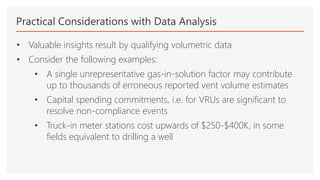 Practical Considerations with Data Analysis
• Valuable insights result by qualifying volumetric data
• Consider the following examples:
• A single unrepresentative gas-in-solution factor may contribute
up to thousands of erroneous reported vent volume estimates
• Capital spending commitments, i.e. for VRUs are significant to
resolve non-compliance events
• Truck-in meter stations cost upwards of $250-$400K, in some
fields equivalent to drilling a well
 